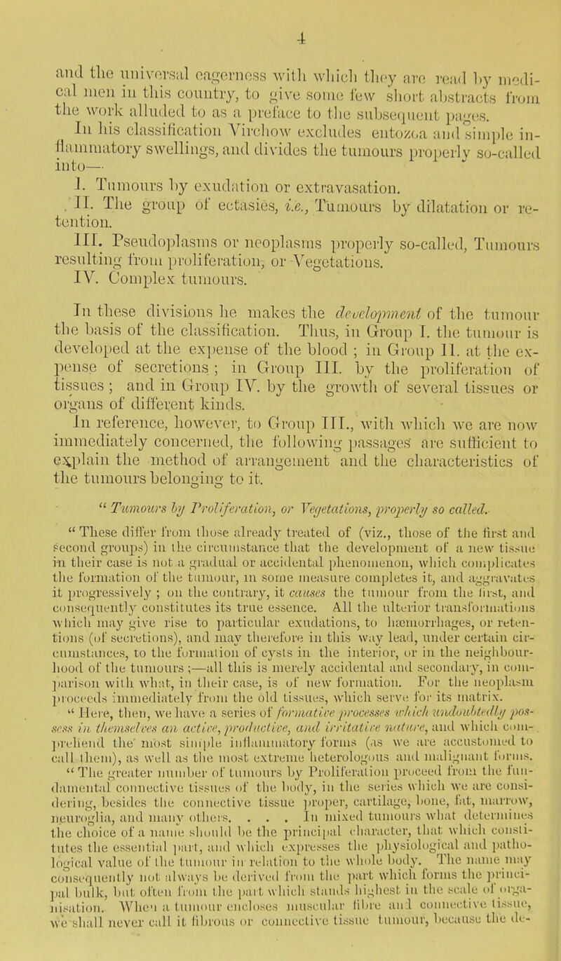 and tlie universal eagerness with which they are read by medi- cal men in this country, to give some few short abstracts from the work alluded to as a preface to the subsequent pages. In his classification Virchow excludes entozoa aud simple in- flammatory swellings, and divides the tumours properly so-called into— I. Tumours by exudation or extravasation. II. The group of ectasies, i.e., Tumours by dilatation or re- tention. III. Pseudoplasms or neoplasms properly so-called, Tumours resulting from proliferation, or -Vegetations. IV Complex tumours. In these divisions he makes the development of the tumour the basis of the classification. Thus, in Group I. the tumour is developed at the expense of the blood ; in Group 11. at the ex- pense of secretions ; in Group III. by the proliferation of tissues ; and in Group IV. by the growth of several tissues or organs of different kinds. In reference, however, to Group TIL, with which we are now immediately concerned, the following passages are sufficient to explain the method of arrangement and the characteristics of the tumours belonging to it. O O “ Tumours by Proliferation, or Veyetations, properly so called. “ These differ from those already treated of (viz., those of the first and second groups) in the circumstance that the development of a new tissue i-n their case is not a gradual or accidental phenomenon, which complicates the formation of the tumour, in some measure completes it, and aggravates it progressively ; on the contrary, it causes the tumour from the first, and consequently constitutes its true essence. All the ulterior transformations which may give rise to particular exudations, to hemorrhages, or reten- tions (of secretions), and may therefore in this way lead, under certain cir- cumstances, to the formation of cysts in the interior, or in the neighbour- hood of the tumours ;—all this is merely accidental and secondary, in com- parison with wlnit, in their case, is of new formation. For the neoplasm proceeds immediately from the old tissues, which serve for its matrix. “ Here, then, we have a series of formative processes which undoubtedly pos- sess in themselves an active, prod active, and irritative nature, and which com- prehend the' most simple inflammatory forms (as we are accustomed to call them), as well as the most extreme heterologous and malignant forms. “ The greater number of tumours by Proliferation proceed from the fun- damental connective tissues of the body, in the series which we are consi- dering, besides the connective tissue proper, cartilage, bone, hit, marrow, n,euroglia, and many others. . . . In mixed tumours what determines the choice of a name should be the principal character, that which consti- tutes the essential part, and which expresses the physiological and patho- logical value of the tumour in relation to the whole body. The name may consequently not always be derived from the part which forms the princi- pal bulk, but often from the part which stands highest in the scale oi orga- nisation. When a tumour encloses muscular fibre and connective tissue, we shall never call it fibrous or connective tissue tumour, because the de-