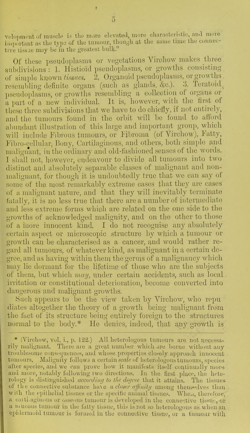 f velopment of muscle is the more elevated, more characteristic, and nioie important as the typs of the tumour, though at the same time the connec- tive tissue may he in the greatest bully.” Of these pseudo plasms or vegetations Virchow makes three subdivisions : 1. Histioid pseudoplasms, or growths consisting ‘ ' ths. oid . V i or a part of a new individual. It is, however, with the first oi these three subdivisions that we have to do chiefly, it not entirely, and the tumours found in the orbit will be found to afford abundant illustration of this large and important group, which will include Fibrous tumours, or Fibroma (ot Virchow), Fatty, F'ibro-cellular, Bony, Cartilaginous, and others, both simple and malignant, in the ordinary and old-fashioned senses of the words. I shall not, however, endeavour to divide all tumours into two distinct and absolutely separable classes of malignant and non-* malignant, for though it is undoubtedly true that we can say ot some of the most remarkably extreme cases that they are cases of a malignant nature, and that they will inevitably terminate fatally, it is no less true that there are a number ot intermediate and less extreme forms which are related on the one side to the growths of acknowledged malignity, and on the other to those of a more innocent kind. I do not recognise any absolutely certain aspect or microscopic structure bv which a tumour or growth can he characterised as a cancer, and would rather re- gard all tumours, of whatever kind, as malignant in a certain de- gree, and as having within them the germs of a malignancy which may lie dormant for the lifetime of those who are the subjects of them, hut which may, under certain accidents, such as local irritation or constitutional deterioration, become converted into dangerous and malignant growths. Such appears to be the view taken by Virchow, who repu diates altogether the theory of a growth being malignant from the fact of its structure being entirely foreign to the structures normal to the body.* He denies, indeed, that any growth is * (Virchow, vul. i., p. 122.) All heterologous tumours are not uecessa* rily malignant. There are a great number which are borne without any troublesome consequences, and whose properties closely approach innocent tumours. Malignity follows a certain scale of heterologous tumours, species alter species, and we can prove how it manifests itself, continually more and more, notably following l wo directions. In the first place, the hete- rology is distinguished according to the degree that it attains. The tissues of th e connective substance lia\e a. cloger affinity among themselves than with the epithelial tissues or the specific animal tissues. When, therefore, a caiti.agiimus or osseous tumour is developed in the connective tissue, or a mucous tumour in the fatty tissue, this is not so heterologous as when an epidermoid tumour is formed in the connective tissue, or a tumour with of simple known tissues, 2, Organoid pseudoplasms, or grow resembling definite organs (such as glands, 3. Ferat nseudonlasms, or growths resembling a collection ot organs