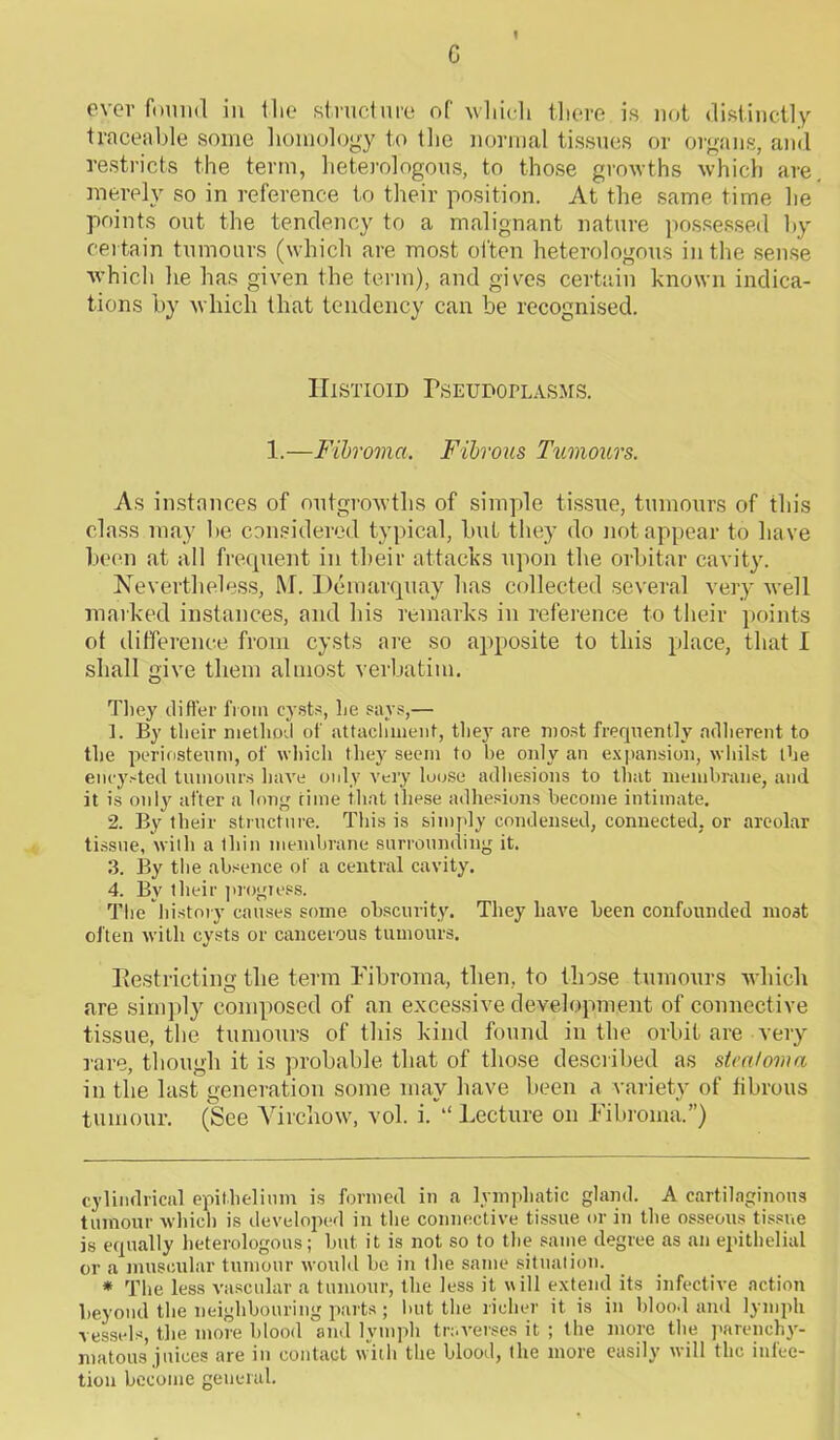 G 1 ever found in the structure of which there is not distinctly traceable some homology to the normal tissues or organs, and restricts the term, heterologous, to those growths which are. merely so in reference to their position. At the same time he points out the tendency to a malignant nature possessed by certain tumours (which are most often heterologous in the sense which he has given the term), and gives certain known indica- tions by which that tendency can be recognised. IIlstioid Pseudoplasms. 1.—Fibroma. Fibrous Ttimours. As instances of outgrowths of simple tissue, tumours of this class may be considered typical, but they do not appear to have been at all frequent in their attacks upon the orbitar cavity. Nevertheless, M. Demarquay has collected several very well marked instances, and his remarks in reference to their points of difference from cysts are so apposite to this place, that I shall give them almost verbatim. They differ from cysts, he says,— 1. By their method of attachment, they are most frequently adherent to the periosteum, of which they seem to be only an expansion, whilst the encysted tumours have only very loose adhesions to that membrane, and it is only after a long rime that these adhesions become intimate. 2. By their structure. This is simply condensed, connected, or areolar tissue, with a thin membrane surrounding it. 3. By the absence of a central cavity. 4. By their progress. The history causes some obscurity. They have been confounded most often with cysts or cancerous tumours. Restricting the term Fibroma, then, to those tumours which are simply composed of an excessive development of connective tissue, the tumours of this kind found in the orbit are very rare, though it is probable that of those described as stca/oma in the last generation some may have been a variety of fibrous tumour. (See Virchow, vol. i. “Lecture on Fibroma.”) cylindrical epithelium is formed in a lymphatic gland. A cartilaginous tumour which is developed in the connective tissue or in the osseous tissue is equally heterologous; but it is not so to the same degree as an epithelial or a muscular tumour would be in the same situation. * The less vascular a tumour, the less it will extend its infective action beyond the neighbouring parts ; but the richer it is in blood and lymph vessels, the more blood and lymph traverses it ; the more the parenchy- matous juices are in contact with the blood, the more easily will the infec- tion become general.