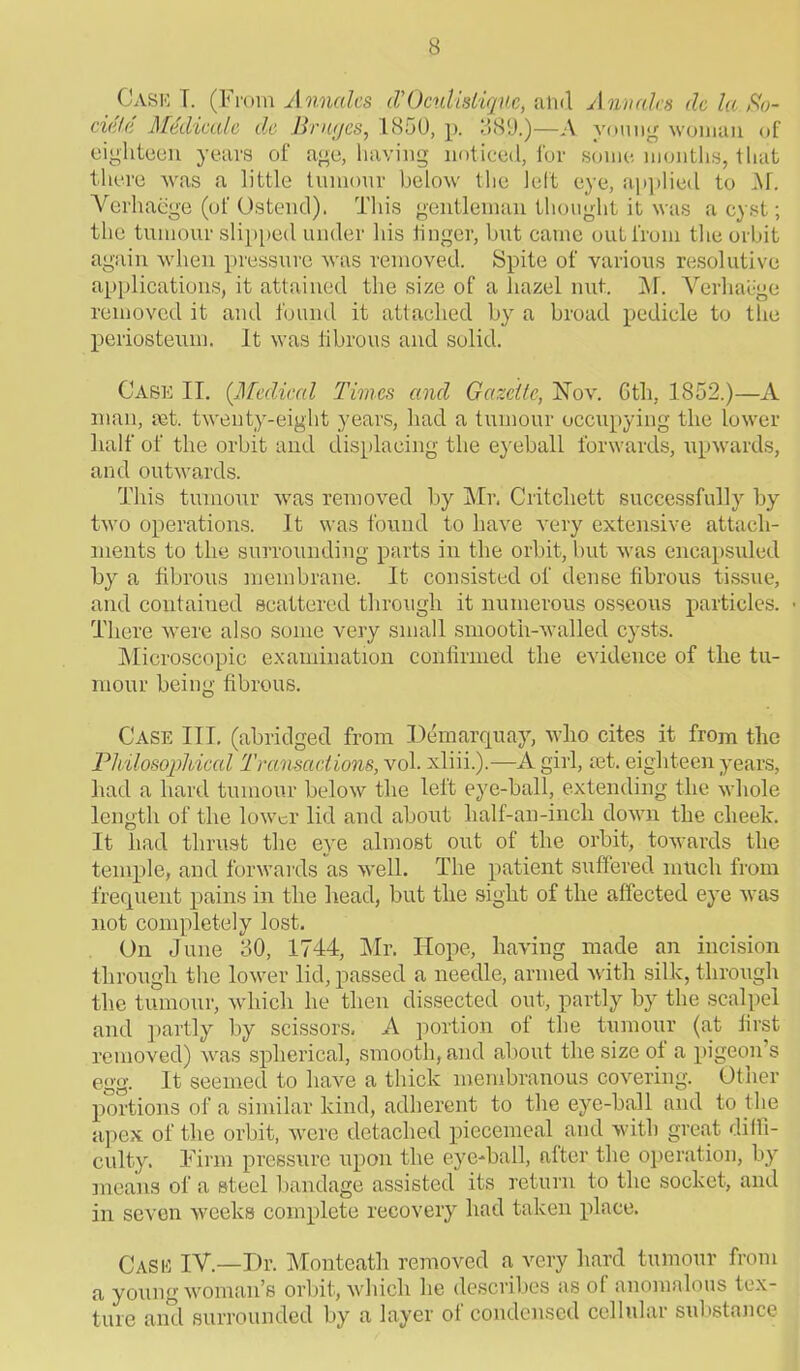 Case T. (From Annalcs iV Oculistiquc, and Aim ales clc la 80- cidUl Medicate de Bruges, 1850, p. 38.9.)—A young woman of eighteen years of age, having noticed, for some months, that there was a little tumour below the left eye, applied to M. Vcrhaege (of Ostend). This gentleman thought it was a cyst; the tumour slipped under his linger, but came out from the orbit again when pressure was removed. Spite of various resolutive applications, it attained the size of a hazel nut. M. Verb align removed it and found it attached by a broad pedicle to the periosteum. It was fibrous and solid. Case II. (Medical Times and Gazette, ISTov. 6th, 1852.)—A man, ret. twenty-eight years, had a tumour occupying the lower half of the orbit and displacing the eyeball forwards, upwards, and outwards. This tumour was removed by Mr. Critcliett successfully by two operations. It was found to have very extensive attach- ments to the surrounding parts in the orbit, but was encapsuled by a fibrous membrane. It consisted of dense fibrous tissue, and contained scattered through it numerous osseous particles. • There were also some very small smooth-walled cysts. Microscopic examination confirmed the evidence of the tu- mour being fibrous. Case III. (abridged from Ddmarquay, who cites it from the Philosophical Transactions, vol. xliii.).—A girl, ret. eighteen years, had a hard tumour below the left eye-ball, extending the whole length of the lower lid and about lialf-an-incli down the cheek. It had thrust the eye almost out of the orbit, towards the temple, and forwards as well. The patient suffered much from frequent pains in the head, but the sight of the affected eye was not completely lost. On June 30, 1744, Mr. Hope, having made an incision through the lower lid, passed a needle, armed with silk, through the tumour, which he then dissected out, partly by the scalpel and partly by scissors. A portion of the tumour (at first removed) was spherical, smooth, and about the size of a pigeon s egg. It seemed to have a thick membranous covering. Other portions of a similar kind, adherent to the eye-ball and to the apex of the orbit, were detached piecemeal and with great diffi- culty. Firm pressure upon the eye-ball, after the operation, by means of a steel bandage assisted its return to the socket, and in seven weeks complete recovery had taken place. Case IV.—Dr. Monteath removed a very hard tumour from a young woman’s orbit, which he describes as of anomalous tex- ture and surrounded by a layer of condensed cellular substance