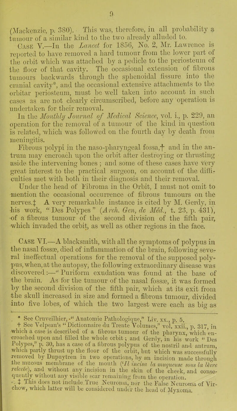 (Mackenzie, p. 380). This was, therefore, in all probability a tumour of a similar kind to the two already alluded to. Case V.—In the Lancet for 1856, No. 2, Mr. Lawrence is reported to have removed a hard tumour from the lower part of the orbit which was attached by a pedicle to the periosteum ot the floor of that cavity. The occasional extension of fibrous tumours backwards through the sphenoidal fissure into the cranial cavity*, and the occasional extensive attachments to the orbitar periosteum, must be well taken into account in such cases as are not clearly circumscribed, before any operation is undertaken for their removal. In the Monthly Journal of Mcclmd Science, vol. i., p. 229, an operation for the removal of a tumour of the kind in question is related, which was followed on the fourth day by death from meningitis. Fibrous polypi in the naso-pharyngeal fossa,+ and in the an- trum may encroach upon the orbit after destroying or thrusting aside the intervening bones ; and some of these cases have very great interest to the practical surgeon, on account of the diffi- culties met with both in their diagnosis and their removal. Under the head of Fibroma in the Orbit, I must not omit to mention the occasional occurrence of fibrous tumours on the nerves.f A very remarkable instance is cited by M. Gerdy, in his work, “Des Polypes” (Arch. Gen, dc Med., t. 23, p. 431), -of a fibrous tumour of the second division of the fifth pair, which invaded the orbit, as well as other regions in the face. Case YI.—A blacksmith, with all the symptoms of polypus in the nasal fossae, died of inflammation of the brain, following seve- ral ineffectual operations for the removal of the supposed poly- pus, when, at the autopsy, the following extraordinary disease was discovered:—“ Purifonn exudation was found at the base of •the brain. As for the tumour of the nasal fossae, it was formed by the second division of the fifth pair, which at its exit from the skull increased in size and formed a fibrous tumour, divided into five lobes, of which the two largest were each as big as . * See Cruveilhier, •“ Anatoinie Pathologique,” Liv. x\\, p. 5. + See Velpeau’s “ Dietionnaire <lu Trente Volumes,” vol. xxii., p. 317, in -which a case is described of a fibrous tumour of the pharynx'which'en- croached upon and tilled the whole orbit; and Gerdy, in his work “ Des Polypes,” p. 30, has a case of a fibrous polypus of the nostril and antrum, which partly thrust up the iloor of the orbit, but which was successfully •removed by Dupuytren in two operations, by an incision made through the mucous membrane of the mouth (‘Ilincisa la muquev.se sous la ttvre relevee), and without any incision in the skin of the cheek, and conse- quently without any visible scar remaining from the operation. r- t does not include line Neuroma, nor the False Neuroma of Vir- chow, which latter will be considered under the head of Myxoma.