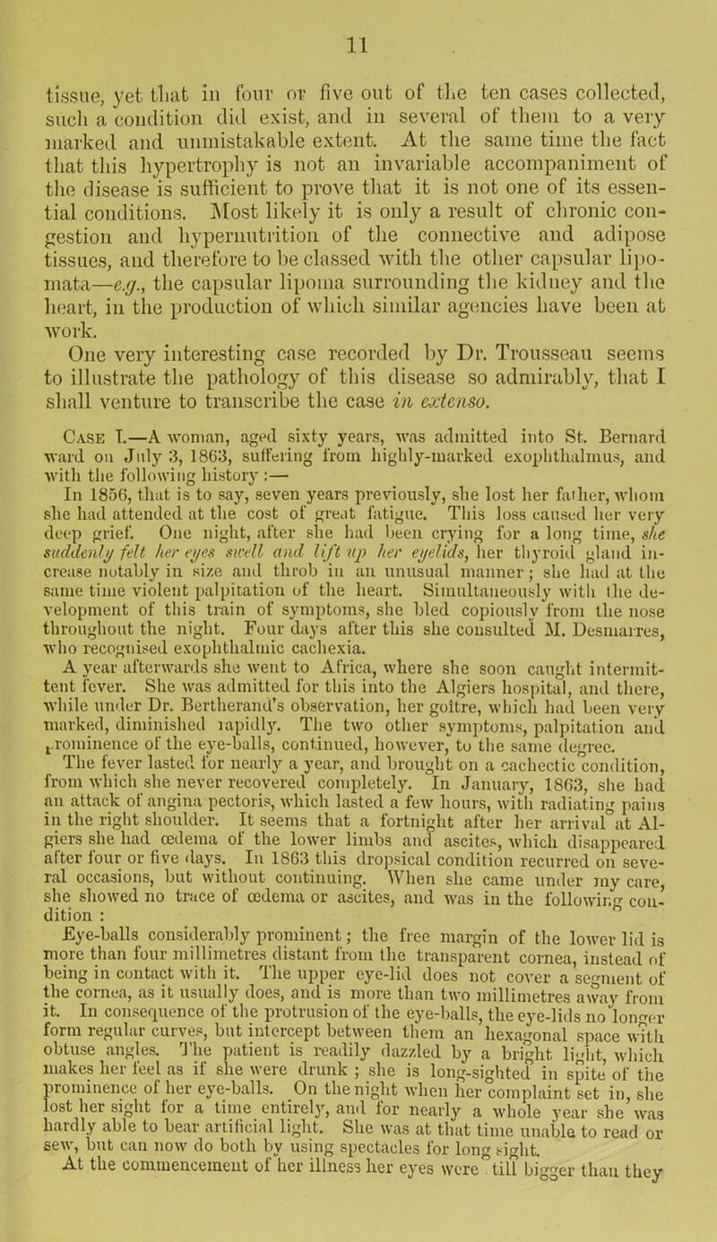 tissue, yet that in four or five out of the ten cases collected, such a condition did exist, and in several of them to a very- marked and unmistakable extent. At the same time the fact that this hypertrophy is not an invariable accompaniment of the disease is sufficient to prove that it is not one of its essen- tial conditions. Most likely it is only a result of chronic con- gestion and hypernutrition of the connective and adipose tissues, and therefore to be classed with the other capsular lipo- mata—e.g., the capsular lipoma surrounding the kidney and the heart, in the production of which similar agencies have been at work. One very interesting case recorded by Dr. Trousseau seems to illustrate the pathology of this disease so admirably, that I shall venture to transcribe the case in extenso. Case T.—A woman, aged sixty years, was admitted into St. Bernard ward on July 3, 1863, suffering from highly-marked exophthalinus, and with the following history :— In 1856, that is to say, seven years previously, she lost her father, whom she had attended at the cost of great fatigue. This loss caused her very deep grief. One night, after she had been crying for a long time, she suddenly felt her eyes swell and lift up her eyelids, her thyroid gland in- crease notably in size and throb in an unusual manner; she had at the same time violent palpitation of the heart. Simultaneously with the de- velopment of this train of symptoms, she bled copiously from the nose throughout the night. Four days after this she consulted M. Desmarres, who recognised exophthalmic cachexia. A year afterwards she went to Africa, where she soon caught intermit- tent fever. She was admitted for this into the Algiers hospital, and there, while under Dr. Bertherand’s observation, her goitre, which had been very marked, diminished rapidly. The two other symptoms, palpitation and prominence of the eye-balls, continued, however* to the same degree. The fever lasted for nearly a year, and brought on a cachectic condition, from which she never recovered completely. In January, 1863, she had an attack of angina pectoris, which lasted a few hours, with radiating pains in the right shoulder. It seems that a fortnight after her arrival at Al- giers she had oedema of the lower limbs and ascites, which disappeared alter lour or five days. In 1863 this dropsical condition recurred on seve- ral occasions, but without continuing. When she came under my care she showed no trace of oedema or ascites, and was in the following con- dition : ° Eye-balls considerably prominent; the free margin of the lower lid is more than four millimetres distant from the transparent cornea instead of being in contact with it. The upper eye-lid does not cover a segment of the cornea, as it usually does, and is more than two millimetres away from it. In consequence of the protrusion of the eye-balls, the eye-lids no longer form regular curves, but intercept between them an hexagonal space with obtuse angles. The patient is readily dazzled by a bright light, which makes her feel as if she were drunk ; she is long-sighted in spite of the prominence of her eye-balls. On the night when her complaint set in, she lost her sight for a time entirely, and for nearly a whole year she was hardly able to bear artificial light. She was at that time unable to read or sew, but can now do both by using spectacles for long sight. At the commencement of her illness her eyes were till bigger than they