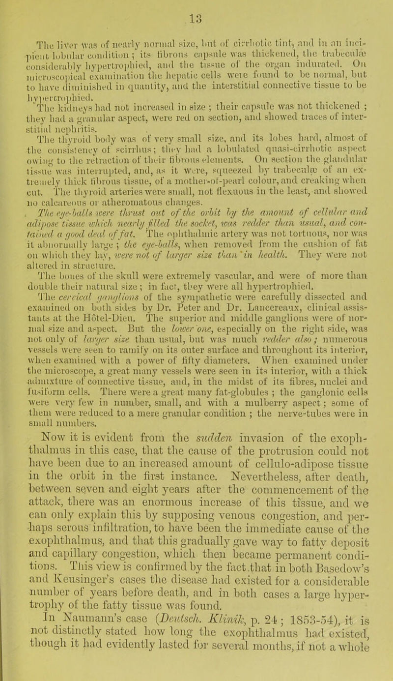 Tlie liver Was of nearly normal size, but of cirrliotic tint, ami in an inci- pient lubuhir condition; its fibrous capsule was thickened, the trabecula} considerably hypertrophied, and the tissue of the organ indurated. On microscopical examination the hepatic cells weie found to be normal, but to have diminished in quantity, and the interstitial connective tissue to be hypertrophied. The kidneys had not increased in size ; tlieir capsule was not thickened ; they had a granular aspect, were red on section, and showed traces of inter- stitial nephritis. The thyroid body was of very small size, and its lobes hard, almost of the consistency of scirrhus; they had a Inhabited quasi-cirrhotic aspect owing to the retraction of tlmir fibrous elements. On section the glandular tissue was interrupted, and, as it Were, squeezed by trabecula: of an ex- tremely thick fibrous tissue, of a mother-of-pearl colour, and creaking when cut. The thyroid arteries were small, not fiexuous in the least, and showed no calcareous or atheromatous changes. The eye-bails were thrust out of the orbit by the amount of cellular and adipose t issue which nearly filled the socket, was redder than usual, and con- tained'■ a good deal of fat. The ophthalmic artery was not tortuous, nor was it abnormally large ; the eye-balls, when removed from the cushion of fat on which they lay, were not of larger size than ‘in health. They Were not altered in structure. The bones of the skull were extremely vascular, and were of more than double their natural size; in fact, they were all hypertrophied. The cervical ganglions of the sympathetic were carefully dissected and examined on both sides by Ur. Peter and Dr. Lancereaux, clinical assis- tants at the Hotel-Dieu. The superior and middle ganglions were of nor- mal size and aspect. But the lower one, especially on the right side, was not only of larger size than usual, but was much redder also; numerous vessels were seen to ramify on its outer surface and throughout its interior, when examined with a power of fifty diameters. When examined under the microscope, a great many vessels were seen in its interior, with a thick admixture of connective tissue, and, in the midst of its fibres, nuclei and fusiform cells. There were a great many fat-globules ; the ganglonic cells were very few in number, small, and with a mulberry aspect; some of them were reduced to a mere granular condition ; the nerve-tubes were in small numbers. Now it is evident from the sudden invasion of the exoph- thalmus in this case, that the cause of the protrusion could not have been due to an increased amount of cellulo-adipose tissue in the orbit in the first instance. Nevertheless, after death, between seven and eight years after the commencement of the attack, there was an enormous increase of this tissue, and we can only explain this by supposing venous congestion, and per- haps serous infiltration, to have been the immediate cause of the exophthalmos, and that this gradually gave way to fatty deposit and capillary congestion, which then became permanent condi- tions. This view is confirmed by the fact .that in both Basedow’s and Keusinger’s cases the disease had existed for a considerable number of years before death, and in both cases a large hyper- trophy of the fatty tissue was found. In Naumann’s case (Deutsch. Klinilc, p. 24; 1853-54), it is not distinctly stated how long the exophthalmus had existed, though it had evidently lasted for several months, if not a whole