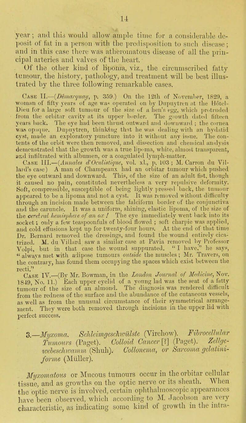 year; and llii.s would allow ample time for a considerable de- posit of fat in a person with the predisposition to such disease; and in this case there was atheromatous disease of all the prin- cipal arteries and valves of the heart. Of the other kind of lipoma, viz., the circumscribed fatty tumour, the history, pathology, and treatment will be best illus- trated by the three following remarkable cases. Cask II.—(Dbnarquay, p. 359.) On the 12th of November, 1829, a woman of fifty years of age was operated on by Dupuytren at the Hotel- Dieu for a large soft tumour of the size of a hen’s egg, which protruded from the orbitar cavity at its upper border. The growth dated fifteen years back. The eye had been thrust outward and downward ; the cornea was opaque. Dupuytren, thinking that he was dealing with an hydatid cyst, made an exploratory puncture into it without any issue. The con- tents of the orbit were then removed, and dissection and chemical analysis demonstrated that the growth was a true lipoma, white, almost transparent, and infiltrated with albumen, or a coagulated lymph-matter. Case HI.—(Annales d’Oculistique, vol. xl., p. 103 ; M. Carron du Vil- la! d’s case) A man of Champeaux had an orbitar tumour which pushed the eye outward and downward. This, of the size of an adult fist, though it caused no pain, constituted nevertheless a very repulsive deformity. Soft, compressible, susceptible of being lightly pressed back, the tumour appeared to be a lipoma and not a cyst. It was removed without difficulty through an incision made between the falciform border of the conjunctiva and the caruncle. It was a uniform, shining, elastic lipoma, of the size of the cerebral hemisphere of an ox ! The eye immediately went back into its socket; only a few teaspoonfuls of blood flowed ; soft charpie was applied, and cold effusions kept up for twenty-four hours. At the end of that time Dr. Bernard removed the dressings, and found the wound entirely cica- trized. M. du Villard saw a similar case at Pavia removed by Professor Volpi, but in that case the wound suppurated. “ I have,” he says, “ alwavs met with adipose tumours outside the muscles; Mr. Travers, on the contrary, has found them occupying the spaces which exist between the recti.” Case IV.—(By Mr. Bowman, in the London Journal of Medicine, Nov. 1849, No. 11.) Each upper eyelid of a young lad was the seat of a fatty tumour of the size of an almond. The diagnosis was rendered difficult from the redness of the surface and the abundance of the cutaneous vessels, as well as from the unusual circumstance of their symmetrical arrange- ment. They were both removed through incisions in the upper lid with perfect success. 3.—Myxoma. SchleimgescMviilste (Virchow). Fibroccllular Tumours (Paget). Colloid Cancer [?] (Paget). Zcllgc- webesclmamm (Skull). Colloncma, or Sarcoma gclalini- forme (Muller). Myxomatous or (Mucous tumours occur in the orbitar cellular tissue, and as growths on the optic nerve or its sheath. When the optic nerve is involved, certain ophthalmoscopic appearances have been observed, which according to M. Jacobson are very characteristic, as indicating some kind of growth in the intra-