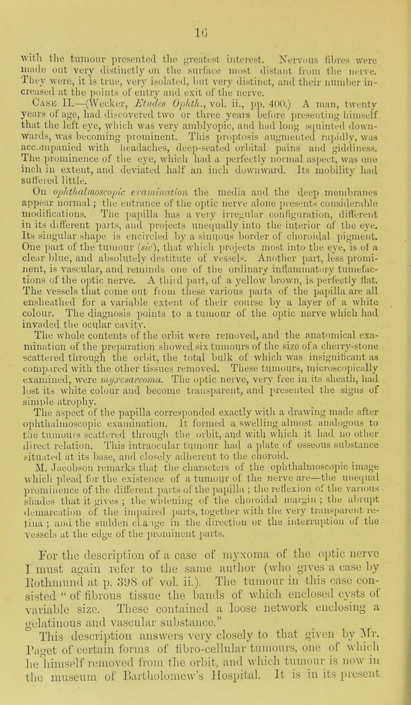 1G wit.li the tumour presented the greatest interest. Nervous fibres were made out very distinctly on the surface most distant from the nerve. They were, it is true, very isolated, but very distinct, and their number in- creased at the points of entry and exit of the nerve. Cash II.—(Wecker, Etudes Ophth., vol. ii., pp. 400.) A man, twenty years of age, had discovered two or three years before presenting himself that the left eye, which was very amblyopic, and had long squinted down- wards, was becoming prominent. This proptosis augmented rapidly, was accompanied with headaches, deep-seated orbital pains and giddiness. The prominence of the eye, which had a perfectly normal aspect, was one inch in extent, and deviated half an inch downward. Its mobility had suffered little. On ophthalmoscopic examination the media and the deep membranes appear normal; the entrance of the optic nerve alone presents considerable modifications. The papilla has a very irregular configuration, different in its different parts, and projects unequally into the interior of the eye. Its singular shape is encircled by a sinuous border of choroidal pigment. One part of the tumour (sic), that which projects most into the eye, is of a clear blue, and absolutely destitute of vessels. Another part, less promi- nent, is vascular, and reminds one of the ordinary inflammatory tumefac- tions of the optic nerve. A third part, of a yellow brown, is perfectly flat. The vessels that come out from these various paits of the papilla are all enslieathed for a variable extent of their course by a layer of a white colour. The diagnosis points to a tumour of the optic nerve which had invaded the ocular cavity. The whole contents of the orbit were removed, and the anatomical exa- mination of the preparation showed six tumours of the size of a cherry-stone scattered through the orbit, the total bulk of which was insignificant as compared with the other tissues removed. These tumours, microscopically examined, were myxosarcoma. The optic nerve, very free in its sheath, had lost its white colour and become transparent, and presented the signs of simple atrophy. The aspect of the papilla corresponded exactly with a drawing made after ophthalmoscopic examination. It formed a swelling almost analogous to tiie tumours scattered through the orbit, and with which it had no other direct relation. This intraocular tumour had a plate of osseous substance situated at its base, and closely adherent to the choroid. M. Jacobson remarks that the characters of the ophthalmoscopic image which plead for the existence of a tumour of the nerve are—the unequal prominence of the different parts of the papilla ; the reflexion ol the various shades that it gives ; the widening of the choroidal margin ; the abrupt demarcation of the impaired parts, together with the very transparent re- tina ; and the sudden change in the direction or the interruption of the vessels at the edge of the prominent parts. For the description of a case of myxoma of the optic nerve I must again refer to the same author (who gives a ease by liothmund at p. 3GS of vol. ii.). The tumour in this case con- sisted “ of fibrous tissue the hands of which enclosed cysts of variable size. These contained a loose network enclosing a gelatinous and vascular substance.” This description answers very closely to that given by Mr. Puget of certain forms of libro-cellular tumours, one of which lie himself removed from the orbit, and which tumour is now in the museum of Bartholomew’s Hospital. It is in its present