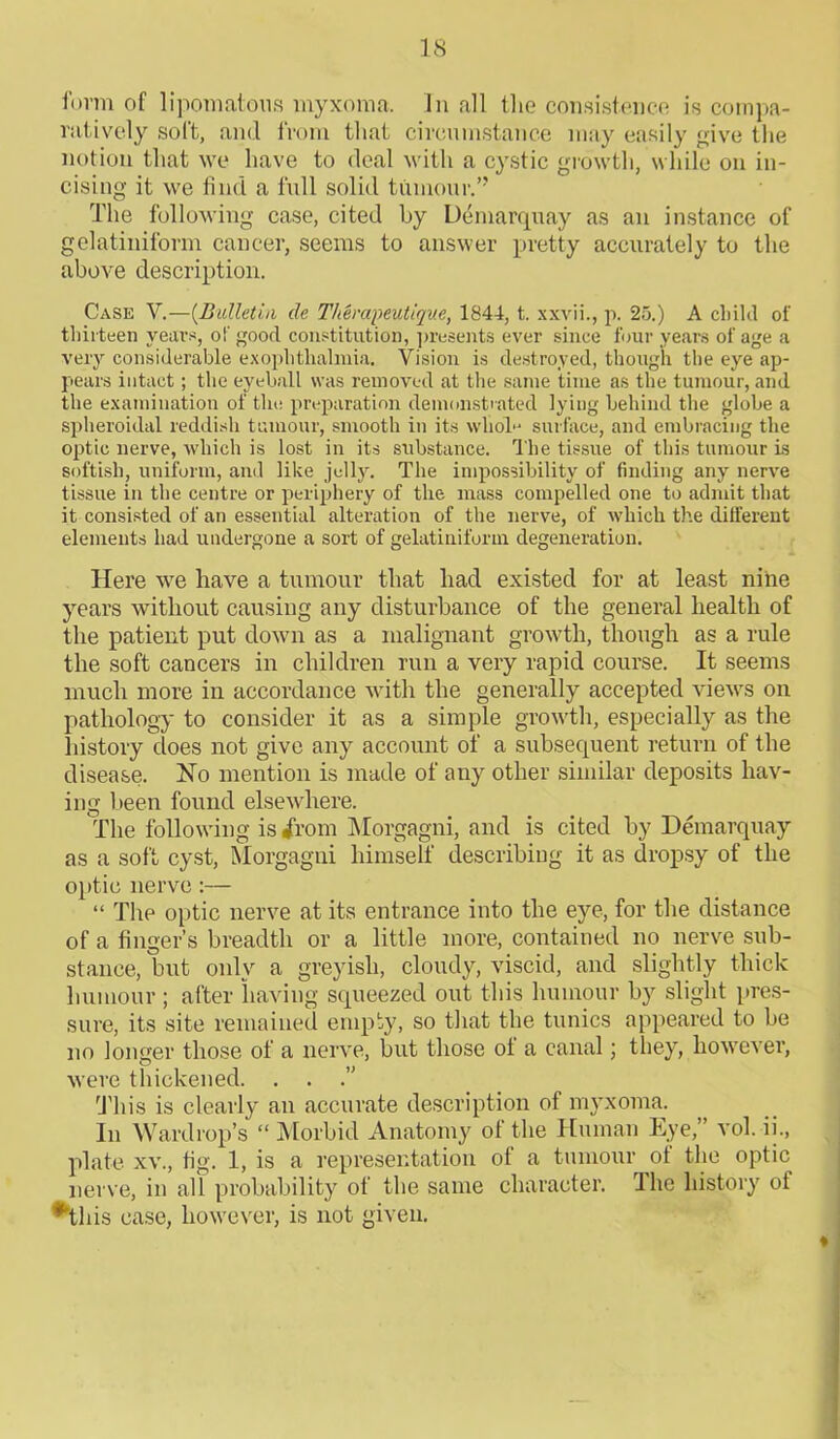 form of lipomatous myxoma. In all the consistence is compa- ratively soft, and from that circumstance may easily give the notion that we have to deal with a cystic growth, while on in- cising it we find a full solid tumour.” The following case, cited by Demarquay as an instance of gelatiniform cancer, seems to answer pretty accurately to the above description. Case V.—{Bulletin de Therapeutique, 1844, t. xxvii., p. 25.) A child of thirteen years, of good constitution, presents ever since four years of age a very considerable exophtlialmia. Vision is destroyed, though the eye ap- pears intact; the eyeball was removed at the same time as the tumour, and the examination of the preparation demonstrated lying behind the globe a spheroidal reddish tumour, smooth in its wlioD surface, and embracing the optic nerve, which is lost in its substance. The tissue of this tumour is sottish, uniform, and like jelly. The impossibility of finding any nerve tissue in the centre or periphery of the mass compelled one to admit that it consisted of an essential alteration of the nerve, of which the different elements had undergone a sort of gelatiniform degeneration. Here we have a tumour that had existed for at least nine years without causing any disturbance of the general health of the patient put down as a malignant growth, though as a rule the soft cancers in children run a very rapid course. It seems much more in accordance with the generally accepted views on pathology to consider it as a simple growth, especially as the liistory does not give any account of a subsequent return of the disease. No mention is made of any other similar deposits hav- ing been found elsewhere. The following is 4'rom Morgagni, and is cited by Demarquay as a soft cyst, Morgagni himself describing it as dropsy of the optic nerve:— “ The optic nerve at its entrance into the eye, for the distance of a finger’s breadth or a little more, contained no nerve sub- stance, but only a greyish, cloudy, viscid, and slightly thick humour ; after having squeezed out this humour by slight pres- sure, its site remained empty, so that the tunics appeared to be no longer those of a nerve, but those ot a canal; they, however, were thickened. . . This is clearly an accurate description of myxoma. In Wardrop’s “ Morbid Anatomy of the Human Eye,” vol. ii., plate xv., fig. 1, is a representation of a tumour of the optic nerve, in all probability of the same character. The history of *tliis case, however, is not given.