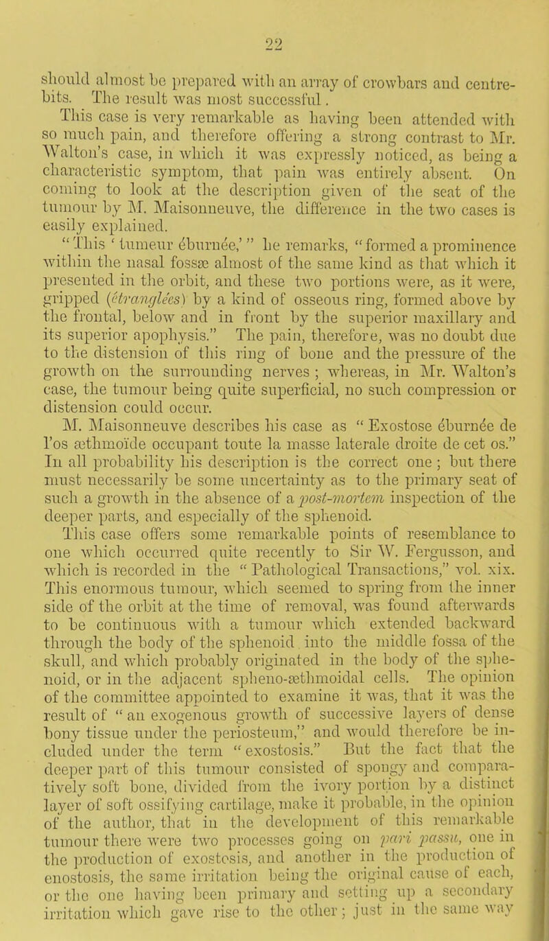 should almost bo prepared with an array of crowbars and centre- bits. The result was most successful. This case is very remarkable as having been attended with so much pain, and therefore offering a strong contrast to Mr. Walton’s case, in which it was expressly noticed, as being a characteristic symptom, that pain was entirely absent. On corning to look at the description given of the seat of the tumour by M. Maisonneuve, the difference in the two cases is easily explained. “ This ' tumour eburnee,’ ” he remarks, “ formed a prominence within the nasal fossae almost of the same kind as that which it presented in the orbit, and these two portions were, as it were, gripped (Uranglees) by a kind of osseous ring, formed above by the frontal, below and in front by the superior maxillary and its superior apophysis.” The pain, therefore, was no doubt due to the distension of this ring of bone and the pressure of the growth on the surrounding nerves ; whereas, in Mr. Walton’s case, the tumour being quite superficial, no such compression or distension could occur. M. Maisonneuve describes his case as “Exostose eburnde de l’os setlimoide occupant toute la masse laterale droite de cet os.” In all probability his description is the correct one ; but there must necessarily be some uncertainty as to the primary seat of such a growth in the absence of a post-mortem inspection of the deeper parts, and especially of the sphenoid. This case offers some remarkable points of resemblance to one which occurred quite recently to Sir W. Fergusson, and which is recorded in the “ Pathological Transactions,” vol. xix. This enormous tumour, which seemed to spring from the inner side of the orbit at the time of removal, was found afterwards to be continuous with a tumour which extended backward through the body of the sphenoid into the middle fossa of the skull, and which probably originated in the body of the sphe- noid, or in the adjacent spheno-aetlnnoidal cells. The opinion of the committee appointed to examine it was, that it was the result of “ an exogenous growth of successive layers of dense bony tissue under the periosteum,” and would therefore be in- cluded under the term “ exostosis.” But the fact that the deeper part of this tumour consisted of spongy and compara- tively soft bone, divided from the ivory portion by a distinct layer of soft ossifying cartilage, make it probable, in the opinion of the author, that in the development of this remarkable tumour there were two processes going on pari passu, one in the production of exostosis, and another in the production of enostosis, the same irritation being the original cause of each, ortho one having been primary and setting up a secondary irritation which gave rise to the other; just in the same way