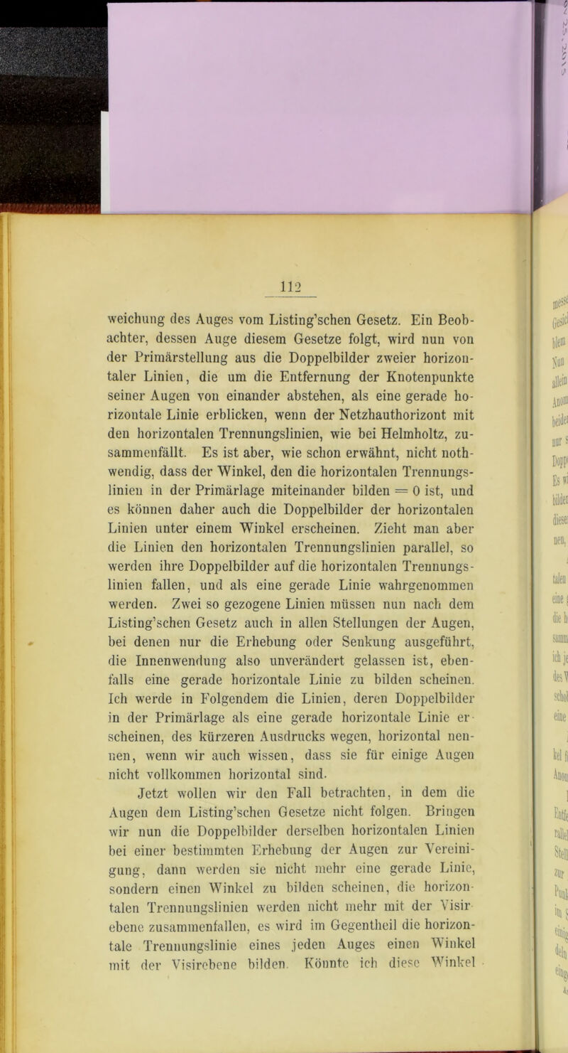 weichung des Auges vom Listing’schen Gesetz. Ein Beob- achter, dessen Auge diesem Gesetze folgt, wird nun von der Primärstellung aus die Doppelbilder zweier horizon- taler Linien, die um die Entfernung der Knotenpunkte seiner Augen von einander abstehen, als eine gerade ho- rizontale Linie erblicken, wenn der Netzhauthorizont mit den horizontalen Trennungslinien, wie bei Helmholtz, zu- sammenfällt. Es ist aber, wie schon erwähnt, nicht noth- wendig, dass der Winkel, den die horizontalen Trennungs- linien in der Primärlage miteinander bilden = 0 ist, und es können daher auch die Doppelbilder der horizontalen Linien unter einem Winkel erscheinen. Zieht man aber die Linien den horizontalen Trennungslinien parallel, so werden ihre Doppelbilder auf die horizontalen Trennungs- linien fallen, und als eine gerade Linie wahrgenommen werden. Zwei so gezogene Linien müssen nun nach dem Listing’schen Gesetz auch in allen Stellungen der Augen, bei denen nur die Erhebung oder Senkung ausgeführt, die Innenwendung also unverändert gelassen ist, eben- falls eine gerade horizontale Linie zu bilden scheinen. Ich werde in Folgendem die Linien, deren Doppelbilder in der Primärlage als eine gerade horizontale Linie er- scheinen, des kürzeren Ausdrucks wegen, horizontal nen- nen, wenn wir auch wissen, dass sie für einige Augen nicht vollkommen horizontal sind. Jetzt wollen wir den Fall betrachten, in dem die Augen dem Listing’schen Gesetze nicht folgen. Bringen wir nun die Doppelbilder derselben horizontalen Linien bei einer bestimmten Erhebung der Augen zur Vereini- gung, dann werden sie nicht mehr eine gerade Linie, sondern einen Winkel zu bilden scheinen, die horizon- talen Trennungslinien werden nicht mehr mit der Visir ebene zusammenfallen, es wird im Gegentheil die horizon- tale Trennungslinie eines jeden Auges einen Winkel mit der Visirebene bilden Könnte ich diese Winkel L