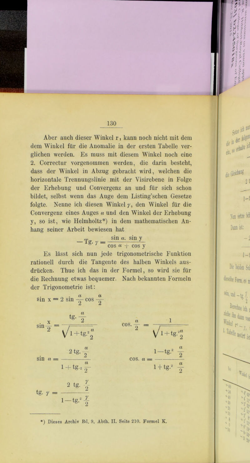 130 Aber auch dieser Winkel rt kann noch nicht mit dem dem Winkel für die Anomalie in der ersten Tabelle ver- glichen werden. Es muss mit diesem Winkel noch eine 2. Correctur vorgenommen werden, die darin besteht, dass der Winkel in Abzug gebracht wird, welchen die horizontale Trennungslinie mit der Visirebene in Folge der Erhebung und Convergenz an und für sich schon bildet, selbst wenn das Auge dem Listing’schen Gesetze folgte. Nenne ich diesen Winkel y, den Winkel für die Convergenz eines Auges u und den Winkel der Erhebung y, so ist, wie Helmholtz*) in dem mathematischen An- hang seiner Arbeit bewiesen hat Es lässt sich nun jede trigonometrische Funktion rationell durch die Tangente des halben Winkels aus- drücken. Thue ich das in der Formel, so wird sie für die Rechnung etwas bequemer. Nach bekannten Formeln der Trigonometrie ist: . ^ . a « sin x = 2 sin cos —- Jj £ sin «. sin y cos « -j- cos y sin cos.- a 1 sin u = « COS. a =