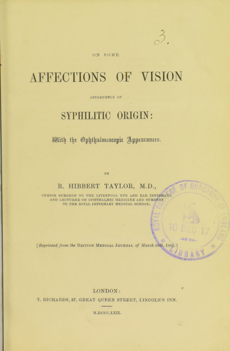 ON SO ME AFFECTIONS OF VISION APPARENTLY OF SYPHILITIC ORIGIN: (ilttij tljc ©jjljl|almostogix jAppiaranccs. RY R. HIBBERT TAYLOR, M.D., SENIOR SURGEON TO TIIE LIVERPOOL EYE AND EAR INFIRMARY, AND LECTURER ON OPHTHALMIC MEDICINE AND SURGERY TO THE ROYAL INFIRMARY MEDICAL SCHOOL. I - [Reprinted, from the British Medical Journal of March 29tt, 1862.1 LONDON: T. RICHARDS, 87, GREAT QUEEN STREET, LINCOLN'S INN. M.DCCC.LXn.