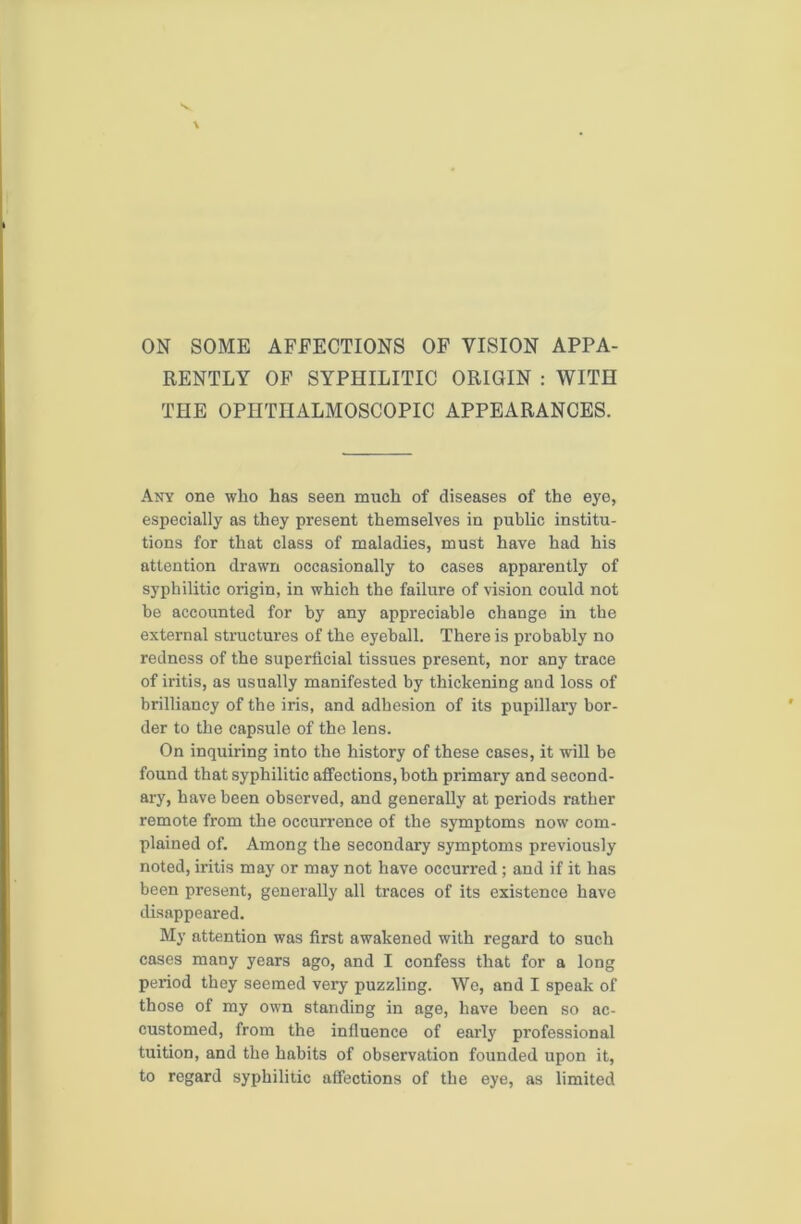 ON SOME AFFECTIONS OF VISION APPA- RENTLY OF SYPHILITIC ORIGIN : WITH THE OPHTHALMOSCOPIC APPEARANCES. Any one who has seen much of diseases of the eye, especially as they present themselves in public institu- tions for that class of maladies, must have had his attention drawn occasionally to cases apparently of syphilitic origin, in which the failure of vision could not be accounted for by any appreciable change in the external structures of the eyeball. There is probably no redness of the superficial tissues present, nor any trace of iritis, as usually manifested by thickening and loss of brilliancy of the iris, and adhesion of its pupillary bor- der to the capsule of the lens. On inquiring into the history of these cases, it will be found that syphilitic affections, both primary and second- ary, have been observed, and generally at periods rather remote from the occurrence of the symptoms now com- plained of. Among the secondary symptoms previously noted, iritis may or may not have occurred; and if it has been present, generally all traces of its existence have disappeared. My attention was first awakened with regard to such cases many years ago, and I confess that for a long period they seemed very puzzling. We, and I speak of those of my own standing in age, have been so ac- customed, from the influence of early professional tuition, and the habits of observation founded upon it, to regard syphilitic affections of the eye, as limited