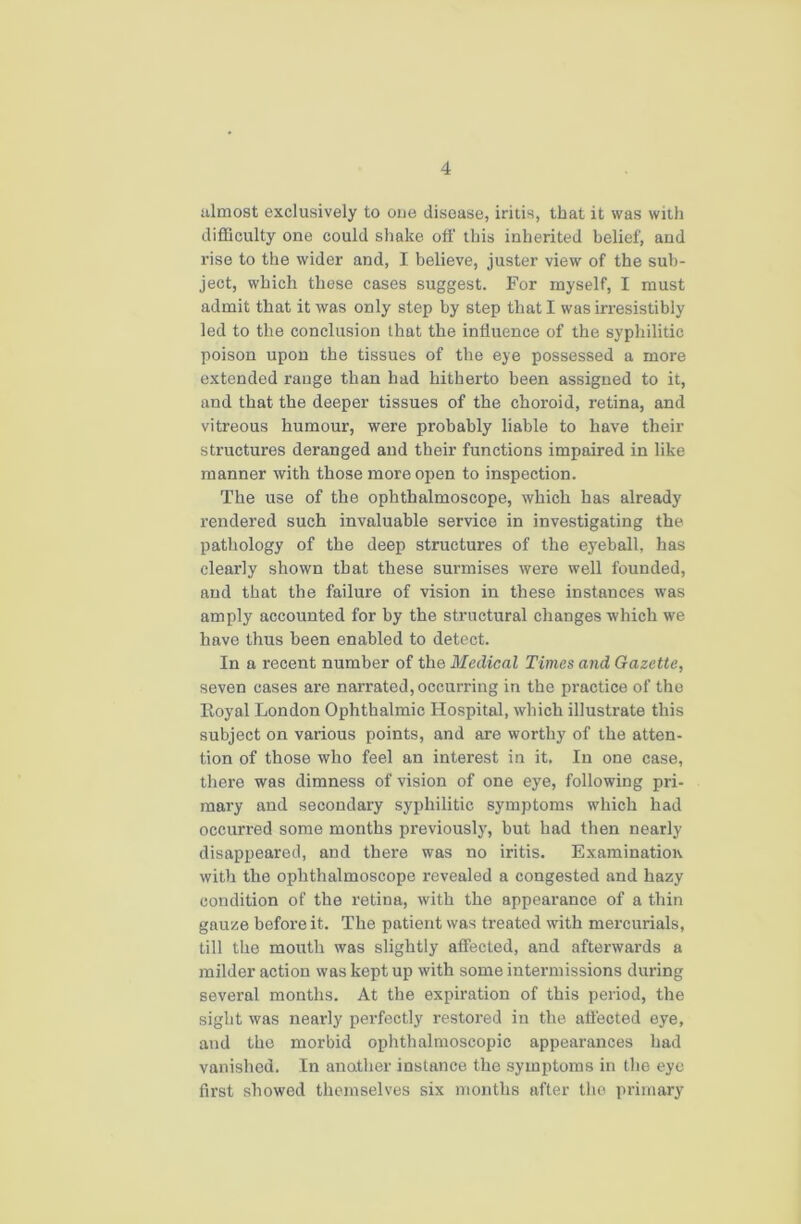 almost exclusively to one disease, iritis, that it was with difficulty one could shake off this inherited belief, and rise to the wider and, I believe, juster view of the sub- ject, which these cases suggest. For myself, I must admit that it was only step by step that I was irresistibly led to the conclusion that the influence of the syphilitic poison upon the tissues of the eye possessed a more extended range than bad hitherto been assigned to it, and that the deeper tissues of the choroid, retina, and vitreous humour, were probably liable to have their structures deranged and their functions impaired in like manner with those more open to inspection. The use of the ophthalmoscope, which has already rendered such invaluable service in investigating the pathology of the deep structures of the eyeball, has clearly shown that these surmises were well founded, and that the failure of vision in these instances was amply accounted for by the structural changes which we have thus been enabled to detect. In a recent number of the Medical Times and Gazette, seven cases are narrated, occurring in the practice of the Koyal London Ophthalmic Hospital, which illustrate this subject on various points, and are worthy of the atten- tion of those who feel an interest in it. In one case, there was dimness of vision of one eye, following pri- mary and secondary syphilitic symptoms which had occurred some months previously, but had then nearly disappeared, and there was no iritis. Examination with the ophthalmoscope revealed a congested and hazy condition of the retina, with the appearance of a thin gauze before it. The patient was treated with mercurials, till the mouth was slightly affected, and afterwards a milder action was kept up with some intermissions during several months. At the expiration of this period, the sight was nearly perfectly restored in the affected eye, and the morbid ophthalmoscopic appearances had vanished. In another instance the symptoms in the eye first showed themselves six months after the primary