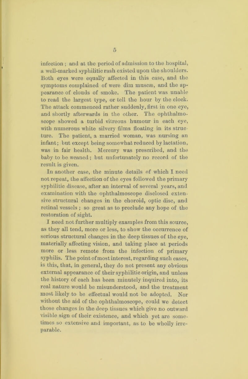 infection ; and at the period of admission to the hospital, a well-marked syphilitic rash existed upon the shoulders. Both eyes were equally affected in this case, and the symptoms complained of were dim muscse, and the ap- pearance of clouds of smoko. The patient was unable to read the largest type, or tell the hour by the clock. The attack commenced rather suddenly, first in one eye, and shortly afterwards in the other. The ophthalmo- scope showed a turbid vitreous humour in each eye, with numerous white silvery films floating in its struc ture. The patient, a married woman, was nursing an infant; but except being somewhat reduced by lactation, was in fair health. Mercury was prescribed, and the baby to be weaned; but unfortunately no record of the result is given. In another case, the minute details of which I need not repeat, the affection of the eyes followed the primary syphilitic disease, after an interval of several years, and examination with the ophthalmoscope disclosed exten- sive structural changes in the choroid, optic disc, and retinal vessels ; so great as to preclude any hope of the restoration of sight. I need not further multiply examples from this source, as they all tend, more or less, to show the occurrence of serious structural changes in the deep tissues of the eye, materially affecting vision, and taking place at periods more or less remote from the infection of primary syphilis. The point of most interest, regarding such cases, is this, that, in general, they do not present any obvious external appearance of their syphilitic origin, and unless the history of each has been minutely inquired into, its real nature would be misunderstood, and the treatment most likely to be effectual would not be adopted. Nor without the aid of the ophthalmoscope, could we detect those changes in the deep tissues which give no outward visible sign of their existence, and which yet are some- times so extensive and important, as to be wholly irre- parable.