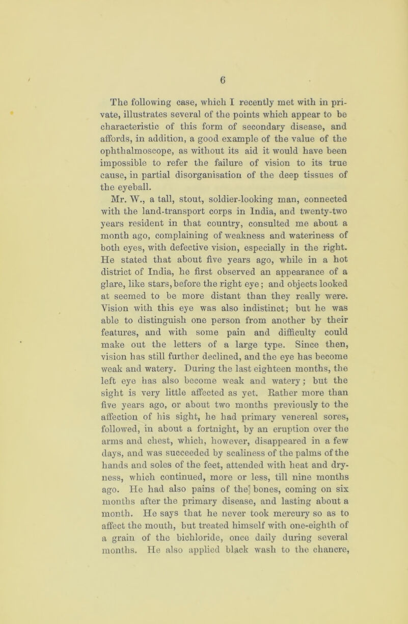 The following case, which I recently met with in pri- vate, illustrates several of the points which appear to be characteristic of this form of secondary disease, and alfords, in addition, a good example of the value of the ophthalmoscope, as without its aid it would have been impossible to refer the failure of vision to its true cause, in partial disorganisation of the deep tissues of the eyeball. Mr. W., a tall, stout, soldier-looking man, connected with the land-transport corps in India, and twenty-two years resident in that country, consulted me about a month ago, complaining of weakness and wateriness of both eyes, with defective vision, especially in the right. He stated that about five years ago, while in a hot district of India, he first observed an appearance of a glare, like stars,before the right eye; and objects looked at seemed to be more distant than they really were. Vision with this eye was also indistinct; but he was able to distinguish one person from another by their features, and with some pain and difficulty could make out the letters of a large type. Since then, vision has still further declined, and the eye has become weak and watery. During the last eighteen months, the left eye has also become weak and watery; but the sight is very little affected as yet. Rather more than five years ago, or about two months previously to the affection of his sight, he had primary venereal sores, followed, in about a fortnight, by an eruption over the arms and chest, which, however, disappeared in a few days, and was succeeded by scaliness of the palms of the hands and soles of the feet, attended with heat and dry- ness, which continued, more or less, till nine months ago. He had also pains of the’ bones, coming on six months after the primary disease, and lasting about a month. He says that he never took mercury so as to affect the mouth, but treated himself with one-eighth of a grain of the bichloride, once daily during several months. He also applied black wash to the chancre,