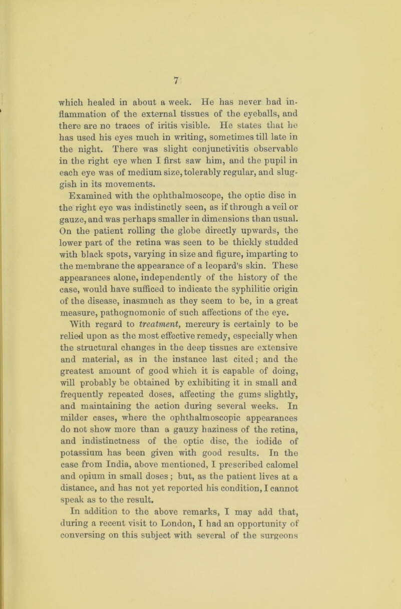which healed in about a week. He has never had in- flammation of the external tissues of the eyeballs, and there are no traces of iritis visible. He states that he has used his eyes much in writing, sometimes till late in the night. There was slight conjunctivitis observable in the right eye when I first saw him, and the pupil in each eye was of medium size, tolerably regular, and slug- gish in its movements. Examined with the ophthalmoscope, the optic disc in the right eye was indistinctly seen, as if through a veil or gauze, and was perhaps smaller in dimensions than usual. On the patient rolling the globe directly upwards, the lower part of the retina was seen to be thickly studded with black spots, varying in size and figure, imparting to the membrane the appearance of a leopard’s skin. These appearances alone, independently of the history of the case, would have sufficed to indicate the syphilitic origin of the disease, inasmuch as they seem to be, in a great measure, pathognomonic of such affections of the eye. With regard to treatment, mercury is certainly to be relied upon as the most effective remedy, especially when the structural changes in the deep tissues are extensive and material, as in the instance last cited; and the greatest amount of good which it is capable, of doing, will probably be obtained by exhibiting it in small and frequently repeated doses, affecting the gums slightly, and maintaining the action during several weeks. In milder cases, where the ophthalmoscopic appearances do not show more than a gauzy haziness of the retina, and indistinctness of the optic disc, the iodide of potassium has been given with good results. In the case from India, above mentioned, I prescribed calomel and opium in small doses; but, as the patient lives at a distance, and has not yet reported his condition, I cannot speak as to the result. In addition to the above remarks, I may add that, during a recent visit to London, I had an opportunity of conversing on this subject with several of the surgeons