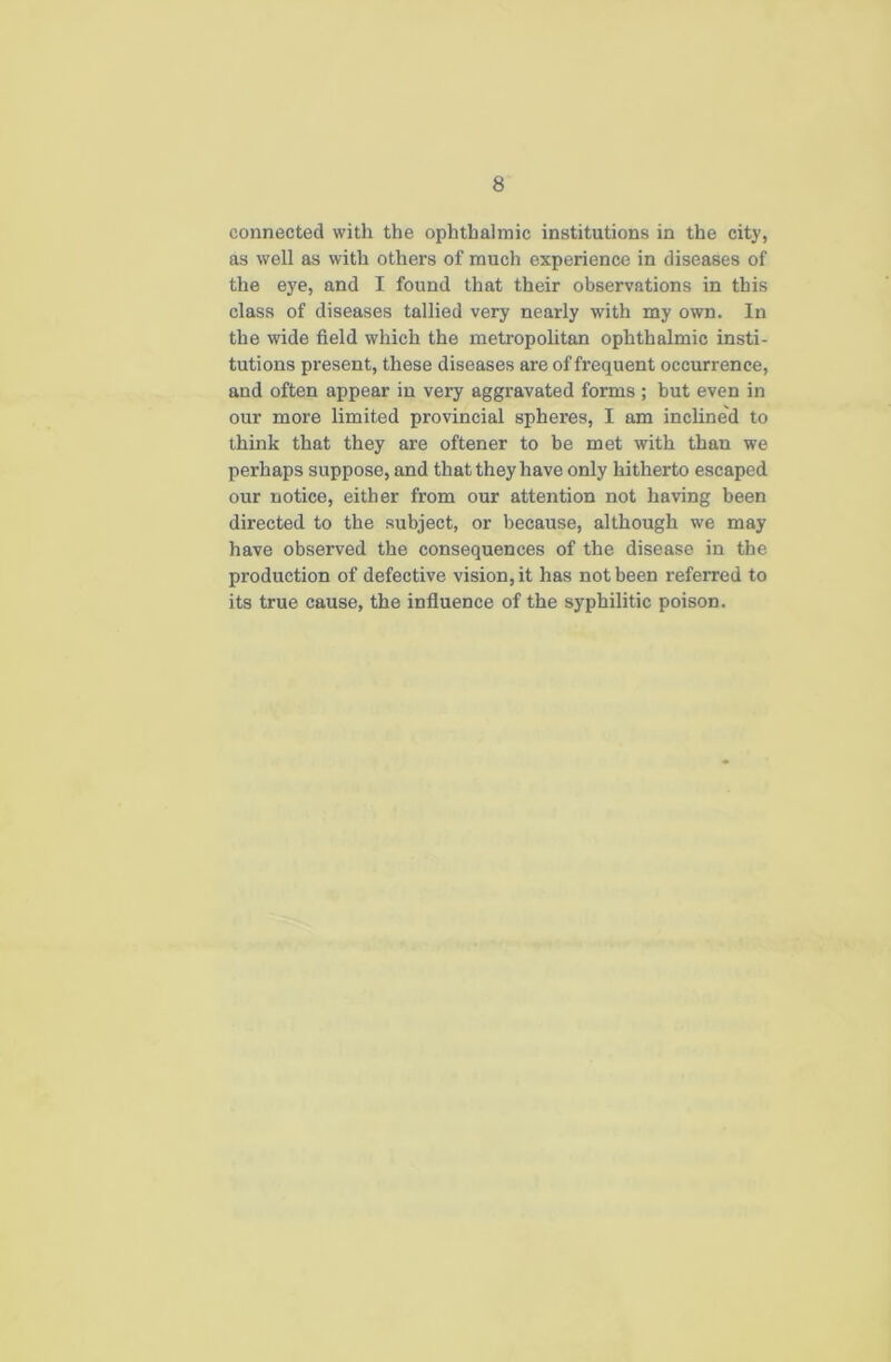 connected with the ophthalmic institutions in the city, as well as with others of much experience in diseases of the eye, and I found that their observations in this class of diseases tallied very nearly with my own. In the wide field which the metropolitan ophthalmic insti- tutions present, these diseases are of frequent occurrence, and often appear in very aggravated forms; but even in our more limited provincial spheres, I am inclined to think that they are oftener to be met with than we perhaps suppose, and that they have only hitherto escaped our notice, either from our attention not having been directed to the subject, or because, although we may have observed the consequences of the disease in the production of defective vision, it has not been referred to its true cause, the influence of the syphilitic poison.