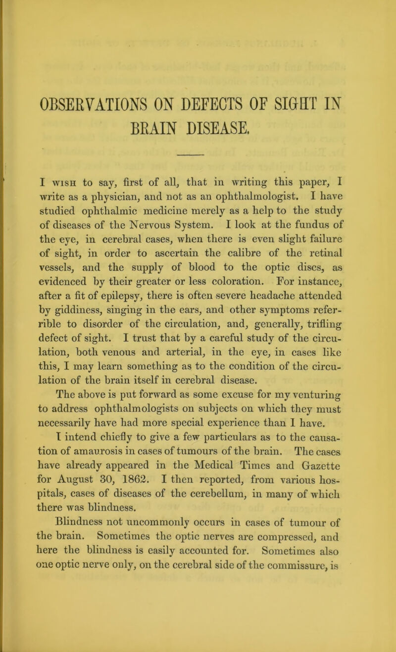 BRAIN DISEASE. I wish to say, first of all, that in writing this paper, I write as a physician, and not as an ophthalmologist. I have studied ophthalmic medicine merely as a help to the study of diseases of the Nervous System. I look at the fundus of the eye, in cerebral cases, when there is even slight failure of sight, in order to ascertain the calibre of the retinal vessels, and the supply of blood to the optic discs, as evidenced by their greater or less coloration. For instance, after a fit of epilepsy, there is often severe headache attended by giddiness, singing in the ears, and other symptoms refer- rible to disorder of the circulation, and, generally, trifling defect of sight. I trust that by a careful study of the circu- lation, both venous and arterial, in the eye, in cases like this, I may learn something as to the condition of the circu- lation of the brain itself in cerebral disease. The above is put forward as some excuse for my venturing to address ophthalmologists on subjects on which they must necessarily have had more special experience than 1 have. T intend chiefly to give a few particulars as to the causa- tion of amaurosis in cases of tumours of the brain. The cases have already appeared in the Medical Times and Gazette for August 30, 1862. I then reported, from various hos- pitals, cases of diseases of the cerebellum, in many of which there was blindness. Blindness not uncommonly occurs in cases of tumour of the brain. Sometimes the optic nerves are compressed, and here the blindness is easily accounted for. Sometimes also one optic nerve only, on the cerebral side of the commissure, is