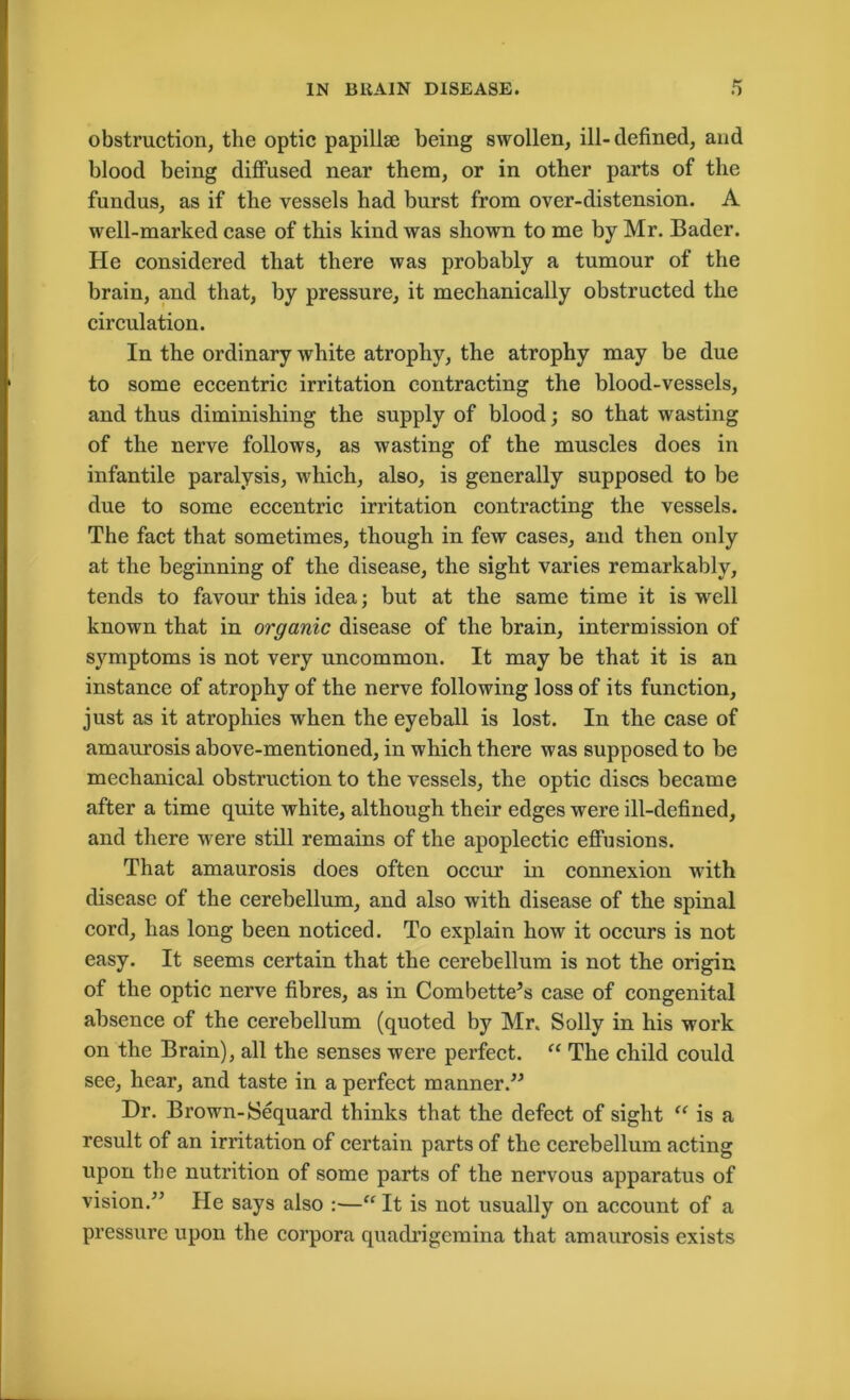 obstruction, the optic papillse being swollen, ill-defined, and blood being diffused near them, or in other parts of the fundus, as if the vessels had burst from over-distension. A well-marked case of this kind was shown to me by Mr. Bader. He considered that there was probably a tumour of the brain, and that, by pressure, it mechanically obstructed the circulation. In the ordinary white atrophy, the atrophy may be due to some eccentric irritation contracting the blood-vessels, and thus diminishing the supply of blood; so that wasting of the nerve follows, as wasting of the muscles does in infantile paralysis, which, also, is generally supposed to be due to some eccentric irritation contracting the vessels. The fact that sometimes, though in few cases, and then only at the beginning of the disease, the sight varies remarkably, tends to favour this idea; but at the same time it is -well known that in organic disease of the brain, intermission of symptoms is not very uncommon. It may be that it is an instance of atrophy of the nerve following loss of its function, just as it atrophies when the eyeball is lost. In the case of amaurosis above-mentioned, in which there was supposed to be mechanical obstruction to the vessels, the optic discs became after a time quite white, although their edges were ill-defined, and there were still remains of the apoplectic effusions. That amaurosis does often occur in connexion with disease of the cerebellum, and also with disease of the spinal cord, has long been noticed. To explain how it occurs is not easy. It seems certain that the cerebellum is not the origin of the optic nerve fibres, as in Combette’s case of congenital absence of the cerebellum (quoted by Mr. Solly in his work on the Brain), all the senses were perfect. “ The child coidd see, hear, and taste in a perfect manner.” Dr. Brown-Sequard thinks that the defect of sight “ is a result of an irritation of certain parts of the cerebellum acting upon the nutrition of some parts of the nervous apparatus of vision.” He says also :■—“ It is not usually on account of a pressure upon the corpora quadrigcmina that amaurosis exists