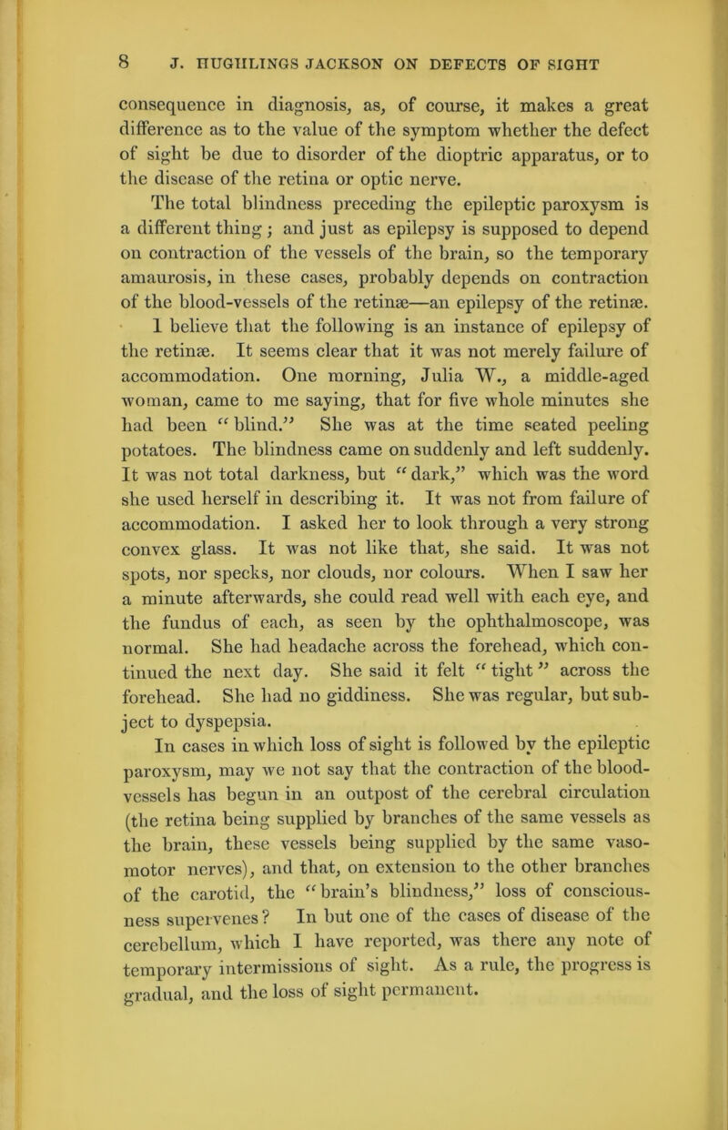 consequence in diagnosis, as, of course, it makes a great difference as to the value of the symptom whether the defect of sight be due to disorder of the dioptric apparatus, or to the disease of the retina or optic nerve. The total blindness preceding the epileptic paroxysm is a different thing; and just as epilepsy is supposed to depend on contraction of the vessels of the brain, so the temporary amaurosis, in these cases, probably depends on contraction of the blood-vessels of the retinae—an epilepsy of the retinae. 1 believe that the following is an instance of epilepsy of the retinae. It seems clear that it was not merely failure of accommodation. One morning, Julia W., a middle-aged woman, came to me saying, that for five whole minutes she had been “ blind.” She was at the time seated peeling potatoes. The blindness came on suddenly and left suddenly. It was not total darkness, but “ dark,” which was the word she used herself in describing it. It was not from failure of accommodation. I asked her to look through a very strong convex glass. It was not like that, she said. It was not spots, nor specks, nor clouds, nor colours. When I saw her a minute afterwards, she could read well with each eye, and the fundus of each, as seen by the ophthalmoscope, was normal. She had headache across the forehead, which con- tinued the next day. She said it felt “ tight ” across the forehead. She had no giddiness. She was regular, hut sub- ject to dyspepsia. In cases in which loss of sight is followed hv the epileptic paroxysm, may we not say that the contraction of the blood- vessels has begun in an outpost of the cerebral circvdation (the retina being supplied by branches of the same vessels as the brain, these vessels being supplied by the same vaso- motor nerves), and that, on extension to the other branches of the carotid, the “ brain’s blindness,” loss of conscious- ness supervenes ? In hut one of the cases of disease of the cerebellum, which I have reported, was there any note of temporary intermissions of sight. As a rule, the progress is gradual, and the loss of sight permanent.