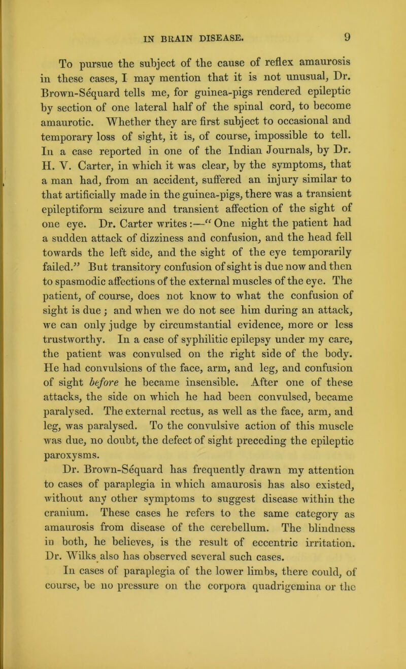 To pursue the subject of the cause of reflex amaurosis in these cases, I may mention that it is not unusual, Dr. Brown-Sequard tells me, for guinea-pigs rendered epileptic by section of one lateral half of the spinal cord, to become amaurotic. Whether they are first subject to occasional and temporary loss of sight, it is, of course, impossible to tell. In a case reported in one of the Indian Journals, by Dr. H. Y. Carter, in which it was clear, by the symptoms, that a man had, from an accident, suffered an injury similar to that artificially made in the guinea-pigs, there was a transient epileptiform seizure and transient affection of the sight of one eye. Dr. Carter writes:—“ One night the patient had a sudden attack of dizziness and confusion, and the head fell towards the left side, and the sight of the eye temporarily failed/’ But transitory confusion of sight is due now and then to spasmodic affections of the external muscles of the eye. The patient, of course, does not know to what the confusion of sight is due ; and when we do not see him during an attack, we can only judge by circumstantial evidence, more or less trustworthy. In a case of syphilitic epilepsy under my care, the patient was convulsed on the right side of the body. He had convulsions of the face, arm, and leg, and confusion of sight before he became insensible. After one of these attacks, the side on which he had been convulsed, became paralysed. The external rectus, as well as the face, arm, and leg, was paralysed. To the convulsive action of this muscle was due, no doubt, the defect of sight preceding the epileptic paroxysms. Dr. Brown-Sequard has frequently drawn my attention to cases of paraplegia in which amaurosis has also existed, without any other symptoms to suggest disease within the cranium. These cases he refers to the same category as amaurosis from disease of the cerebellum. The blindness in both, he believes, is the result of eccentric irritation. Dr. Wilks also has observed several such cases. In cases of paraplegia of the lower limbs, there could, of course, be no pressure on the corpora quadrigemina or the