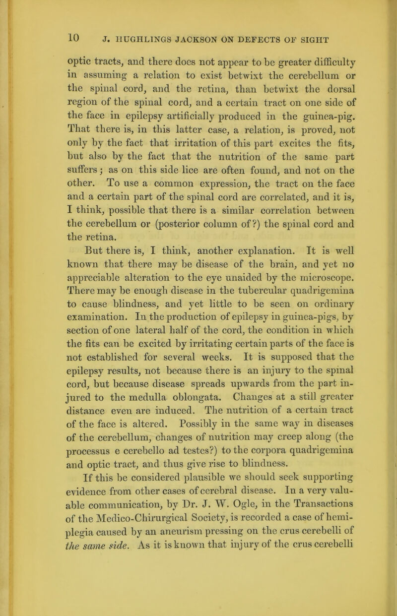 optic tracts, and there does not appear to be greater difficulty in assuming a relation to exist betwixt the cerebellum or the spinal cord, and the retina, than betwixt the dorsal region of the spinal cord, and a certain tract on one side of the face in epilepsy artificially produced in the guinea-pig. That there is, in this latter case, a relation, is proved, not only by the fact that irritation of this part excites the fits, but also by the fact that the nutrition of the same part suffers; as on this side lice are often found, and not on the other. To use a common expression, the tract on the face and a certain part of the spinal cord are correlated, and it is, I think, possible that there is a similar correlation between the cerebellum or (posterior column of?) the spinal cord and the retina. But there is, I think, another explanation. It is well known that there may be disease of the brain, and yet no appreciable alteration to the eye unaided by the microscope. There may be enough disease in the tubercular quadrigemina to cause blindness, and yet little to be seen on ordinary examination. In the production of epilepsy in guinea-pigs, by section of one lateral half of the cord, the condition in which the fits can be excited by irritating certain parts of the face is not established for several weeks. It is supposed that the epilepsy results, not because there is an injury to the spinal cord, but because disease spreads upwards from the part in- jured to the medulla oblongata. Changes at a still greater distance even are induced. The nutrition of a certain tract of the face is altered. Possibly in the same way in diseases of the cerebellum, changes of nutrition may creep along (the processus e cerebello ad testes?) to the corpora quadrigemina and optic tract, and thus give rise to blindness. If this be considered plausible we should seek supporting evidence from other cases of cerebral disease. In a very valu- able communication, by Dr. J. W. Ogle, in the Transactions of the Medico-Chirurgical Society, is recorded a case of hemi- plegia caused by an aneurism pressing on the crus cerebelli of the same side. As it is known that injury of the crus cerebelli