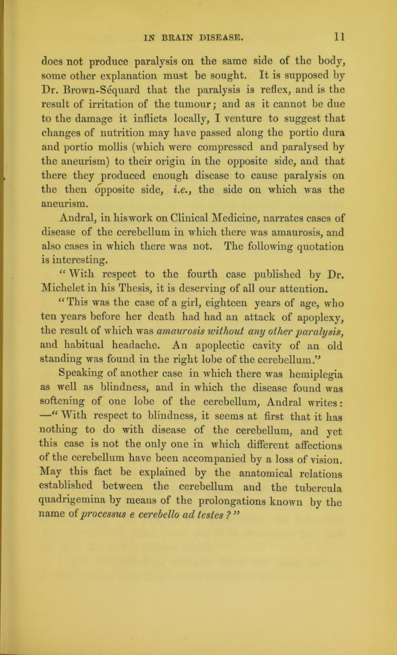 does not produce paralysis on the same side of the body, some other explanation must be sought. It is supposed by Dr. Brown-Sequard that the paralysis is reflex, and is the result of irritation of the tumour; and as it cannot be due to the damage it inflicts locally, I venture to suggest that changes of nutrition may have passed along the portio dura and portio mollis (which were compressed and paralysed by the aneurism) to their origin in the opposite side, and that there they produced enough disease to cause paralysis on the then opposite side, i.e., the side on which was the aneurism. Andral, in hiswork on Clinical Medicine, narrates cases of disease of the cerebellum in wdiich there was amaurosis, and also cases in which there was not. The following quotation is interesting. “ With respect to the fourth case published by Dr. Michelet in his Thesis, it is deserving of all our attention. “ This was the case of a girl, eighteen years of age, who ten years before her death had had an attack of apoplexy, the result of which was amaurosis without any other paralysis, and habitual headache. An apoplectic cavity of an old standing was found in the right lobe of the cerebellum;” Speaking of another case in which there was hemiplegia as well as blindness, and in which the disease found was softening of one lobe of the cerebellum, Andral writes: —“ With respect to blindness, it seems at first that it has nothing to do with disease of the cerebellum, and yet this case is not the only one in which different affections of the cerebellum have been accompanied by a loss of vision. May this fact be explained by the anatomical relations established between the cerebellum and the tubcrcula quadrigemina by means of the prolongations known by the name of processus e cerebello ad testes ? ”