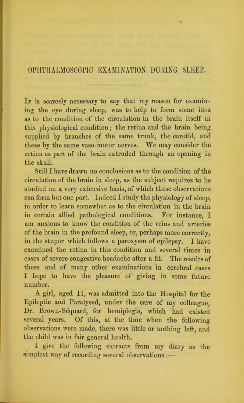 OPHTHALMOSCOPIC EXAMINATION DURING SLEEP. It is scarcely necessary to say that ray reason for examin- ing the eye during sleep, was to help to form some idea as to the condition of the circulation in the brain itself in this physiological condition; the retina and the brain being supplied by branches of the same trunk, the carotid, and these by the same vaso-motor nerves. We may consider the retina as part of the brain extruded through an opening in the skull. Still I have drawn no conclusions as to the condition of the circulation of the brain in sleep, as the subject requires to be studied on a very extensive basis, of which these observations can form but one part. Indeed I study the physiology of sleep, in order to learn somewhat as to the circulation in the brain in certain allied pathological conditions. For instance, I am anxious to know the condition of the veins and arteries of the brain in the profound sleep, or, perhaps more correctly, in the stupor which follows a paroxysm of epilepsy. I have examined the retina in this condition and several times in cases of severe congestive headache after a fit. The results of these and of many other examinations in cerebral cases I hope to have the pleasure of giving in some future number. A girl, aged 11, was admitted into the Hospital for the Epileptic and Paralysed, under the care of my colleague, Dr. Brown-Sequard, for hemiplegia, which had existed several years. Of this, at the time when the following observations were made, there was little or nothing left, and the child was in fair general health. I give the following extracts from my diary as the simplest way of recording several observations :—