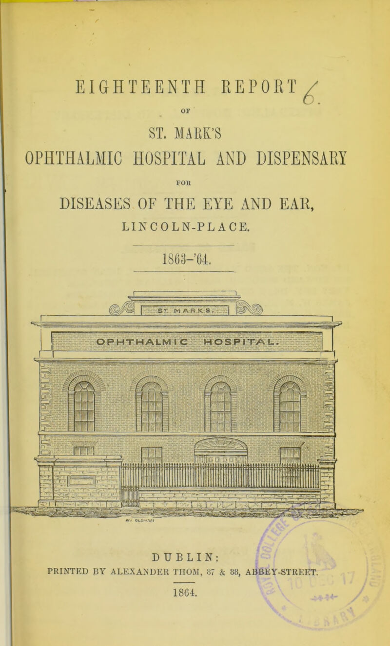 DUBLIN: PRINTED BY ALEXANDER THOM, 87 & 88, ABBEY-STREET. FOB I860-64. ST. MARK’S OPHTHALMIC HOSPITAL AND DISPENSARY DISEASES OF THE EYE AND EA11, LINCOLN-PL ACE. 18G4