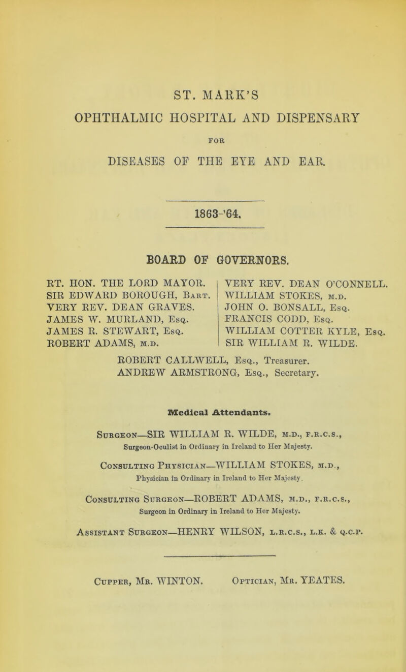 ST. MARK’S OPHTHALMIC HOSPITAL AND DISPENSARY FOR DISEASES OF THE EYE AND EAR 1863-64. BOARD OF GOVERNORS. RT. HON. THE LORD MAYOR. I SIR EDWARD BOROUGH, Bart. VERY REV. DEAN GRAVES. JAMES W. MURLAND, Esq. JAMES R. STEWART, Esq. ROBERT ADAMS, m.d. VERY REV. DEAN O’CONNELL. WILLIAM STOKES, m.d. JOHN O. BONSALL, Esq. ERANCIS CODD, Esq. WILLIAM COTTER KYLE, Esq. SIR WILLIAM R. WILDE. ROBERT CALLWELL, Esq., Treasurer. ANDREW ARMSTRONG, Esq., Secretary. Medical Attendants. Surgeon—SIR WILLIAM R. WILDE, m.d., f.r.c.s., Surgeon-Oculist in Ordinary in Ireland to Her Majesty. Consulting Physician—WILLIAM STOKES, m.d.. Physician in Ordinary in Ireland to Her Majesty. Consulting Surgeon—ROBERT ADAMS, m.d., f.r.c.s., Surgeon in Ordinary in Ireland to Her Majesty. Assistant Surgeon—HENRY WILSON, l.r.c.s., l.k. & q.c.p. Cupper, Mr. WINTON. Optician, Mr. YrEATES.