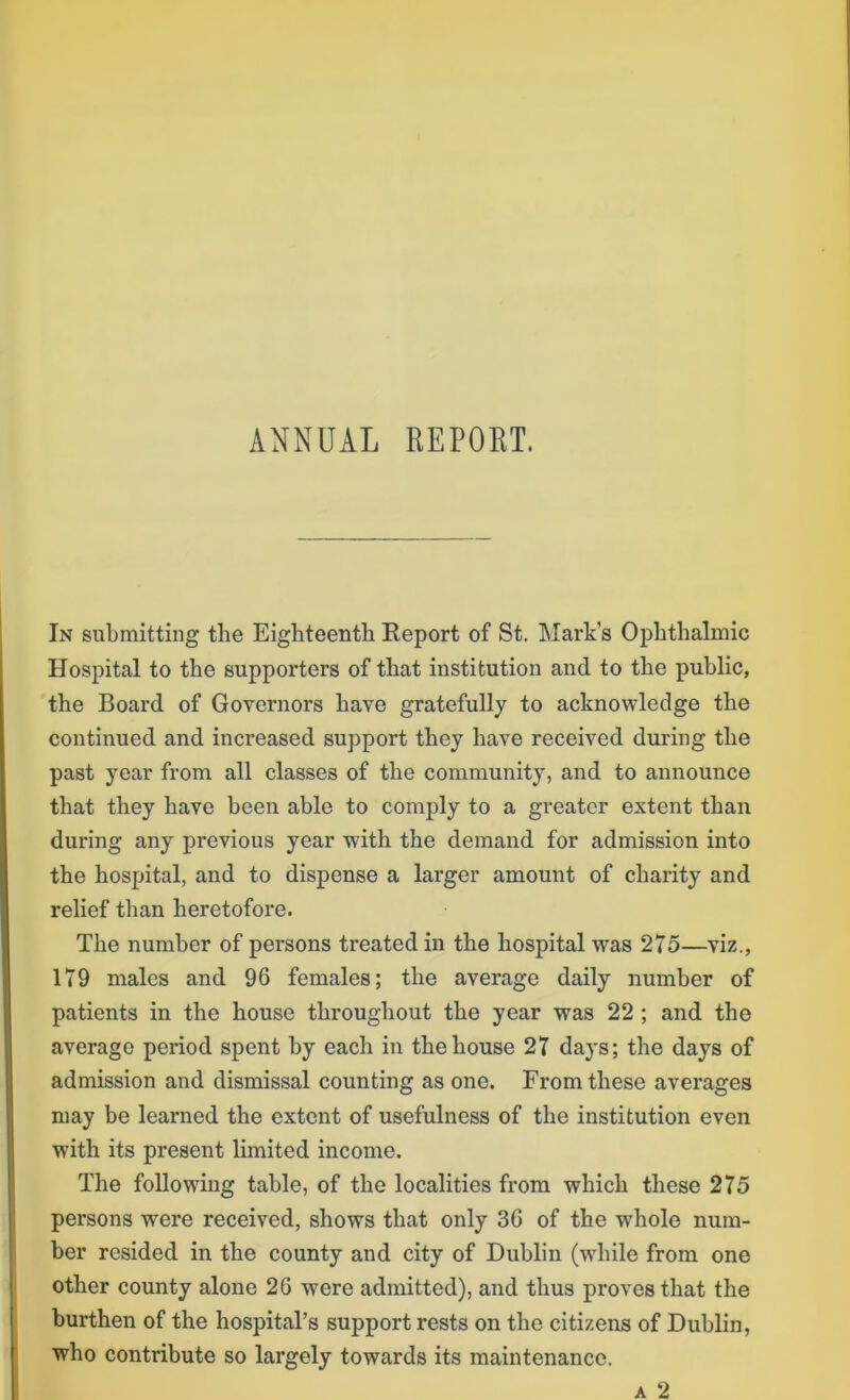 ANNUAL REPORT. In submitting the Eighteenth Report of St. Mark’s Ophthalmic Hospital to the supporters of that institution and to the public, the Board of Governors have gratefully to acknowledge the continued and increased support they have received during the past year from all classes of the community, and to announce that they have been able to comply to a greater extent than during any previous year wTith the demand for admission into the hospital, and to dispense a larger amount of charity and relief than heretofore. The number of persons treated in the hospital was 275—viz., 179 males and 96 females; the average daily number of patients in the house throughout the year was 22 ; and the average period spent hy each in the house 27 days; the days of admission and dismissal counting as one. From these averages may be learned the extent of usefulness of the institution even with its present limited income. The following table, of the localities from which these 275 persons were received, shows that only 36 of the whole num- ber resided in the county and city of Dublin (while from one other county alone 26 were admitted), and thus proves that the burthen of the hospital’s support rests on the citizens of Dublin, who contribute so largely towards its maintenance. a 2