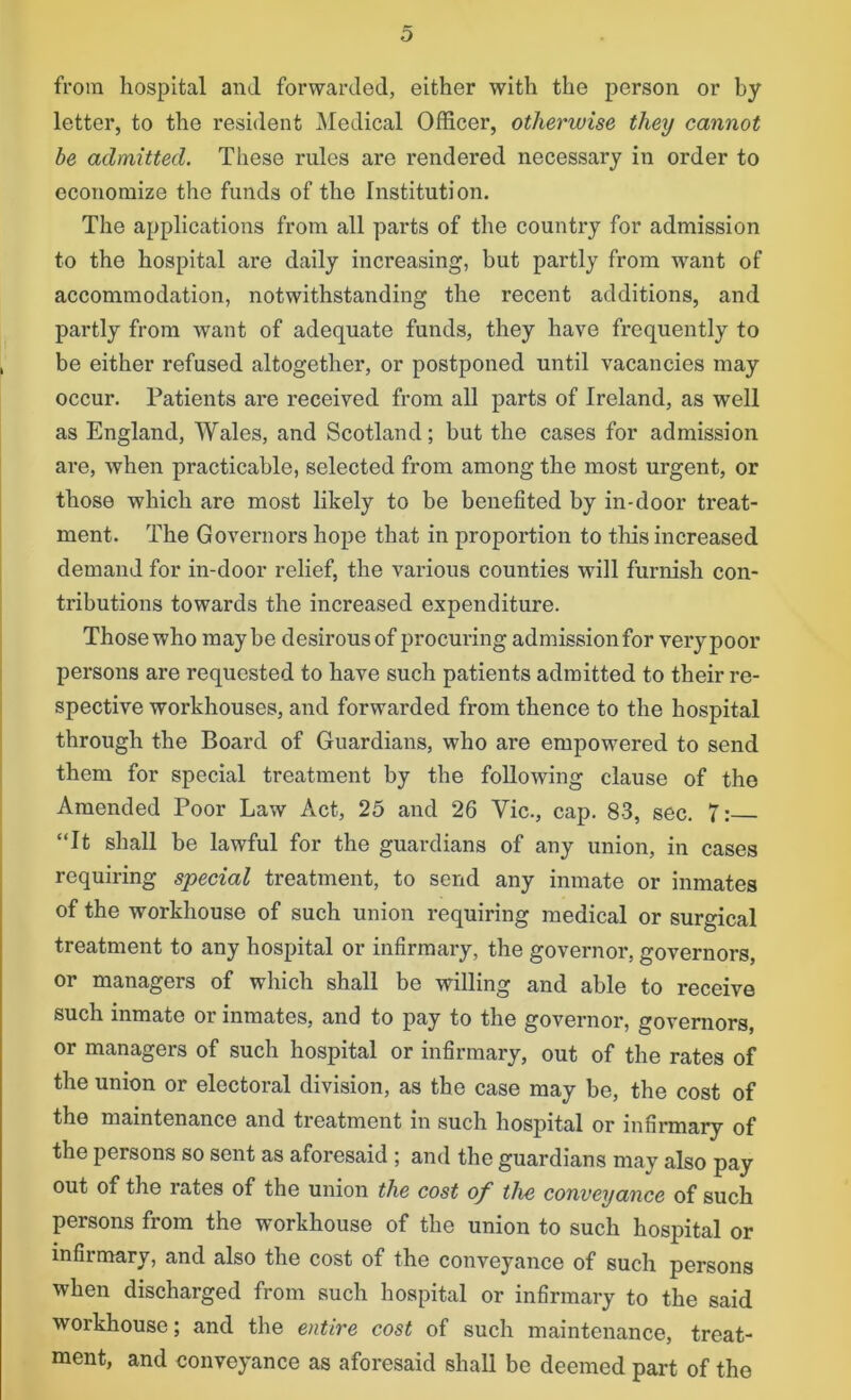 from hospital and forwarded, either with the person or by letter, to the resident Medical Officer, otherwise they cannot be admitted. These rules are rendered necessary in order to economize the funds of the Institution. The applications from all parts of the country for admission to the hospital are daily increasing, but partly from want of accommodation, notwithstanding the recent additions, and partly from want of adequate funds, they have frequently to be either refused altogether, or postponed until vacancies may occur. Patients are received from all parts of Ireland, as well as England, Wales, and Scotland; but the cases for admission are, when practicable, selected from among the most urgent, or those which are most likely to be benefited by in-door treat- ment. The Governors hope that in proportion to this increased demand for in-door relief, the various counties will furnish con- tributions towards the increased expenditure. Those who maybe desirous of procuring admission for very poor persons are requested to have such patients admitted to their re- spective workhouses, and forwarded from thence to the hospital through the Board of Guardians, who are empowered to send them for special treatment by the following clause of the Amended Poor Law Act, 25 and 26 Vic., cap. 83, sec. 7: “It shall be lawful for the guardians of any union, in cases requiring special treatment, to send any inmate or inmates of the workhouse of such union requiring medical or surgical treatment to any hospital or infirmary, the governor, governors, or managers of which shall be willing and able to receive such inmate or inmates, and to pay to the governor, governors, or managers of such hospital or infirmary, out of the rates of the union or electoral division, as the case may be, the cost of the maintenance and treatment in such hospital or infirmary of the persons so sent as aforesaid ; and the guardians may also pay out of the rates of the union the cost of the conveyance of such persons from the workhouse of the union to such hospital or infirmary, and also the cost of the conveyance of such persons when discharged from such hospital or infirmary to the said workhouse; and the entire cost of such maintenance, treat- ment, and conveyance as aforesaid shall be deemed part of the