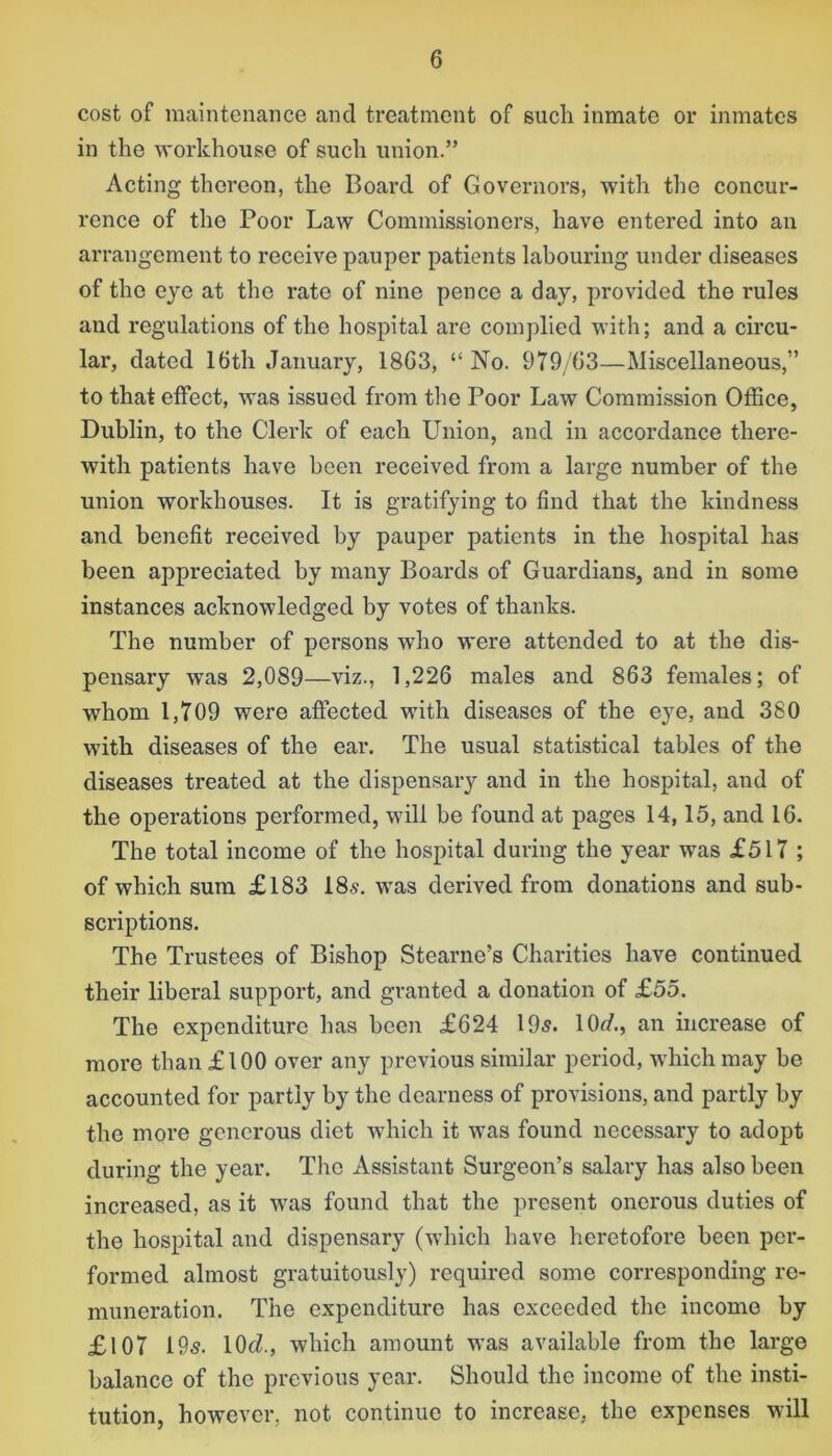 cost of maintenance and treatment of such inmate or inmates in the workhouse of such union.” Acting thereon, the Board of Governors, with the concur- rence of the Poor Law Commissioners, have entered into an arrangement to receive pauper patients labouring under diseases of the eye at the rate of nine pence a day, provided the rules and regulations of the hospital are complied with; and a circu- lar, dated 16th January, 1863, “No. 979/63—Miscellaneous,” to that effect, was issued from the Poor Law Commission Office, Dublin, to the Clerk of each Union, and in accordance there- with patients have been received from a large number of the union workhouses. It is gratifying to find that the kindness and benefit received by pauper patients in the hospital has been appreciated by many Boards of Guardians, and in some instances acknowledged by votes of thanks. The number of persons who were attended to at the dis- pensary was 2,089—viz., 1,226 males and 863 females; of whom 1,709 were affected with diseases of the eye, and 380 with diseases of the ear. The usual statistical tables of the diseases treated at the dispensary and in the hospital, and of the operations performed, will be found at pages 14,15, and 16. The total income of the hospital during the year was £517 ; of which sum £183 18s. was derived from donations and sub- scriptions. The Trustees of Bishop Stearne’s Charities have continued their liberal support, and granted a donation of £55. The expenditure has been £624 195. 10^/., an increase of more than £100 over any previous similar period, which may be accounted for partly by the dearness of provisions, and partly by the more generous diet which it was found necessary to adopt during the year. The Assistant Surgeon’s salary has also been increased, as it was found that the present onerous duties of the hospital and dispensary (which have heretofore been per- formed almost gratuitously) required some corresponding re- muneration. The expenditure has exceeded the income by £107 19s. 10cZ., which amount was available from the large balance of the previous year. Should the income of the insti- tution, however, not continue to increase, the expenses will