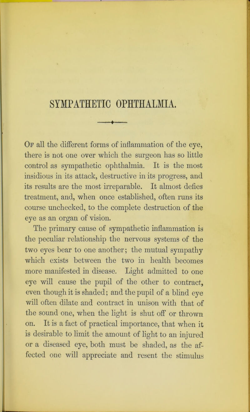 SYMPATHETIC OPHTHALMIA. 1 Of all the different forms of inflammation of the eye, there is not one over which the surgeon has so little control as sympathetic ophthalmia. It is the most insidious in its attack, destructive in its progress, and its results are the most irreparable. It almost defies treatment, and, when once established, often runs its course unchecked, to the complete destruction of the eye as an organ of vision. The primary cause of sympathetic inflammation is the peculiar relationship the nervous systems of the two eyes bear to one another; the mutual sympathy which exists between the two in health becomes more manifested in disease. Light admitted to one eye will cause the pupil of the other to contract, even though it is shaded; and the pupil of a blind eye will often dilate and contract in unison with that of the sound one, when the light is shut off or thrown on. It is a fact of practical importance, that when it is desirable to limit the amount of light to an injured or a diseased eye, both must be shaded, as the af- fected one will appreciate and resent the stimulus