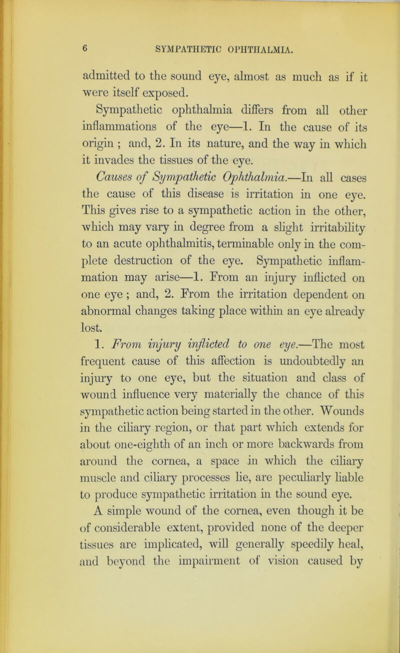 admitted to the sound eye, almost as much as if it were itself exposed. Sympathetic ophthalmia differs from all other inflammations of the eye—1. In the cause of its origin ; and, 2. In its nature, and the way in which it invades the tissues of the eye. Causes of Sympathetic Ophthalmia.—In all cases the cause of this disease is irritation in one eye. This gives rise to a sympathetic action in the other, which may vary in degree from a slight irritability to an acute ophthalmitis, terminable only in the com- plete destruction of the eye. Sympathetic inflam- mation may arise—1. From an injury inflicted on one eye ; and, 2. From the irritation dependent on abnormal changes taking place within an eye already lost. 1. From injury inflicted to one eye.—The most frequent cause of this affection is undoubtedly an injury to one eye, but the situation and class of wound influence very materially the chance of this sympathetic action being started in the other. Wounds in the ciliary region, or that part which extends for about one-eighth of an inch or more backwards from around the cornea, a space in which the ciliary muscle and ciliary processes lie, are peculiarly liable to produce sympathetic irritation in the sound eye. A simple wound of the cornea, even though it be of considerable extent, provided none of the deeper tissues are implicated, will generally speedily heal, and beyond the impairment of vision caused by