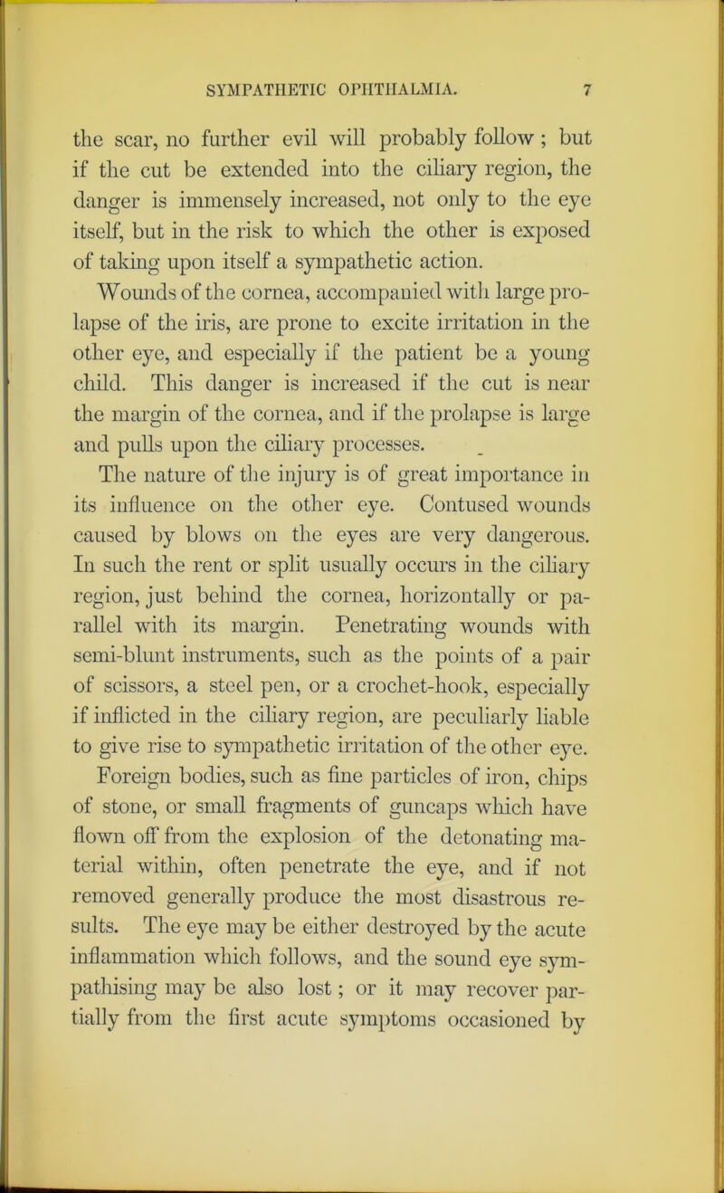 the scar, no further evil will probably follow ; but if the cut be extended into the ciliary region, the danger is immensely increased, not only to the eye itself, but in the risk to which the other is exposed of taking upon itself a sympathetic action. Wounds of the cornea, accompanied with large pro- lapse of the iris, are prone to excite irritation in the other eye, and especially if the patient be a young child. This danger is increased if the cut is near the margin of the cornea, and if the prolapse is large and pulls upon the ciliary processes. The nature of the injury is of great importance in its influence on the other eye. Contused wounds caused by blows on the eyes are very dangerous. In such the rent or split usually occurs in the ciliary region, just behind the cornea, horizontally or pa- rallel with its margin. Penetrating wounds with semi-blunt instruments, such as the points of a pair of scissors, a steel pen, or a crochet-hook, especially if inflicted in the ciliary region, are peculiarly liable to give rise to sympathetic irritation of the other eye. Foreign bodies, such as fine particles of iron, chips of stone, or small fragments of guncaps which have flown off from the explosion of the detonating ma- terial within, often penetrate the eye, and if not removed generally produce the most disastrous re- sults. The eye may be either destroyed by the acute inflammation which follows, and the sound eye sym- pathising may be also lost; or it may recover par- tially from the first acute symptoms occasioned by