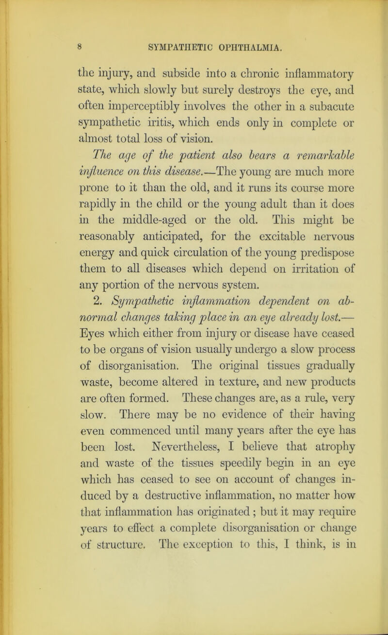 the injury, and subside into a chronic inflammatory state, which slowly but surely destroys the eye, and often imperceptibly involves the other in a subacute sympathetic iritis, which ends only in complete or almost total loss of vision. The age of the patient also hears a remarkable influence on this disease.—The young are much more prone to it than the old, and it runs its course more rapidly in the child or the young adult than it does in the middle-aged or the old. This might be reasonably anticipated, for the excitable nervous energy and quick circulation of the young predispose them to all diseases which depend on irritation of any portion of the nervous system. 2. Sympathetic inflammation dependent on ab- normal changes taking place in an eye already lost.— Eyes which either from injury or disease have ceased to be organs of vision usually undergo a slow process of disorganisation. The original tissues gradually waste, become altered in texture, and new products are often formed. These changes are, as a rule, very slow. There may be no evidence of their having even commenced until many years after the eye has been lost. Nevertheless, I believe that atrophy and waste of the tissues speedily begin in an eye which has ceased to see on account of changes in- duced by a destructive inflammation, no matter how that inflammation has originated ; but it may require years to effect a complete disorganisation or change of structure. The exception to this, I think, is in