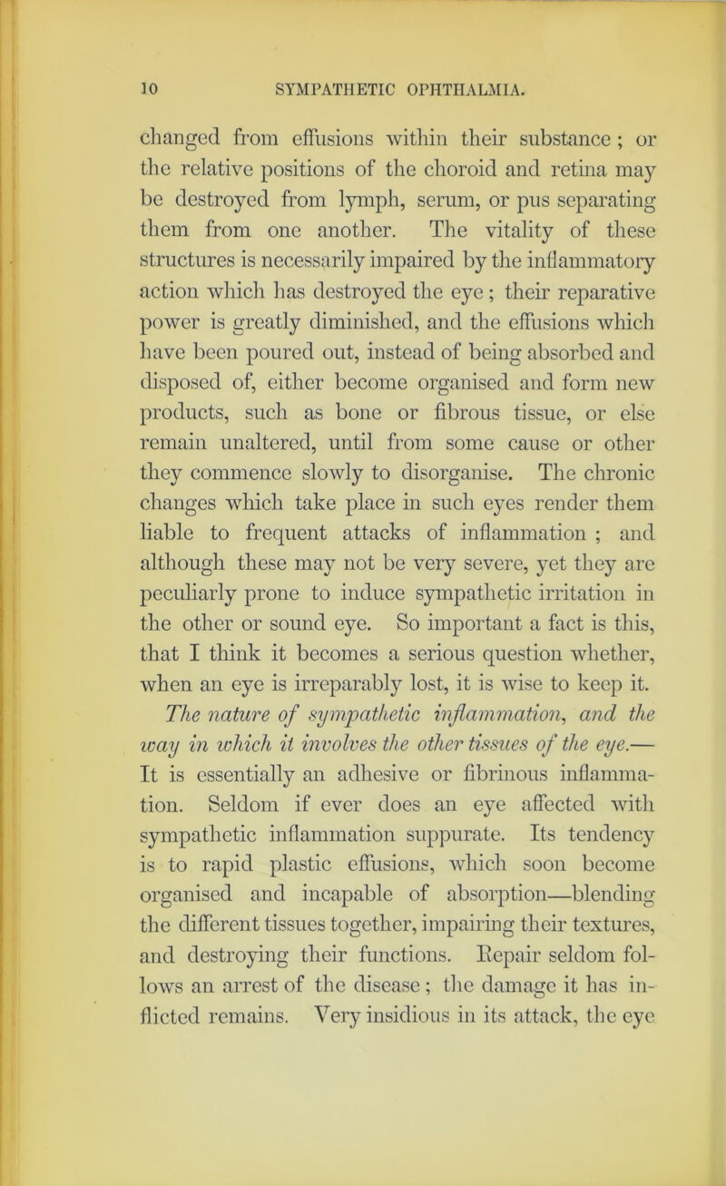 changed from effusions within their substance ; or the relative positions of the choroid and retina may be destroyed from lymph, serum, or pus separating them from one another. The vitality of these structures is necessarily impaired by the inflammatory action which has destroyed the eye; their reparative power is greatly diminished, and the effusions which have been poured out, instead of being absorbed and disposed of, either become organised and form new products, such as bone or fibrous tissue, or else remain unaltered, until from some cause or other they commence slowly to disorganise. The chronic changes which take place in such eyes render them liable to frequent attacks of inflammation ; and although these may not be very severe, yet they are peculiarly prone to induce sympathetic irritation in the other or sound eye. So important a fact is this, that I think it becomes a serious question whether, when an eye is irreparably lost, it is wise to keep it. The nature of sympathetic inflammation, and the way in which it involves the other tissues of the eye.— It is essentially an adhesive or fibrinous inflamma- tion. Seldom if ever does an eye affected with sympathetic inflammation suppurate. Its tendency is to rapid plastic effusions, which soon become organised and incapable of absorption—blending the different tissues together, impairing their textures, and destroying their functions. Repair seldom fol- lows an arrest of the disease ; the damage it has in- flicted remains. Very insidious in its attack, the eye