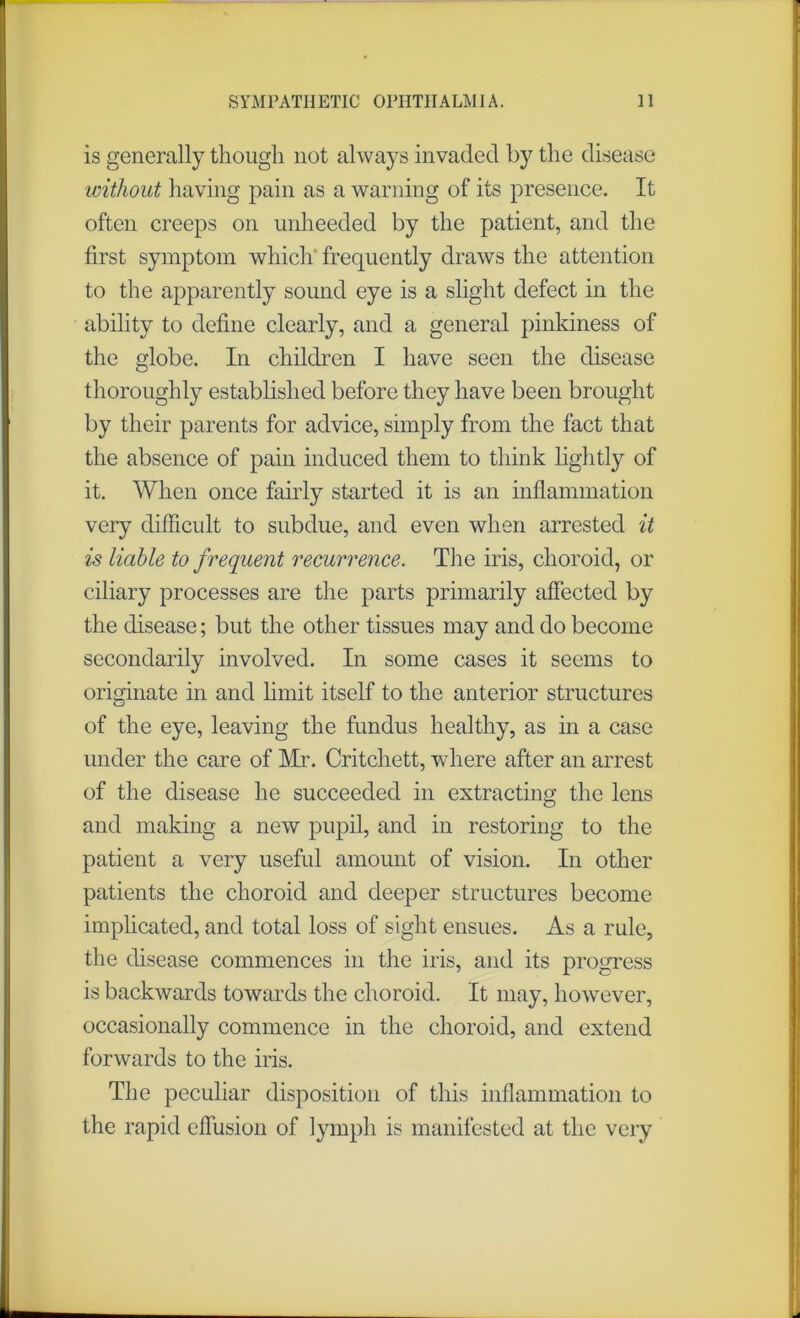 is generally though not always invaded by the disease without having pain as a warning of its presence. It often creeps on unheeded by the patient, and the first symptom which frequently draws the attention to the apparently sound eye is a slight defect in the ability to define clearly, and a general pinkiness of the globe. In children I have seen the disease thoroughly established before they have been brought by their parents for advice, simply from the fact that the absence of pain induced them to think lightly of it. When once fairly started it is an inflammation very difficult to subdue, and even when arrested it is liable to frequent recurrence. The iris, choroid, or ciliary processes are the parts primarily affected by the disease; but the other tissues may and do become secondarily involved. In some cases it seems to originate in and limit itself to the anterior structures of the eye, leaving the fundus healthy, as in a case under the care of Mr. Critchett, where after an arrest of the disease he succeeded in extracting the lens and making a new pupil, and in restoring to the patient a very useful amount of vision. In other patients the choroid and deeper structures become implicated, and total loss of sight ensues. As a rule, the disease commences in the iris, and its progress is backwards towards the choroid. It may, however, occasionally commence in the choroid, and extend forwards to the iris. The peculiar disposition of this inflammation to the rapid effusion of lymph is manifested at the very