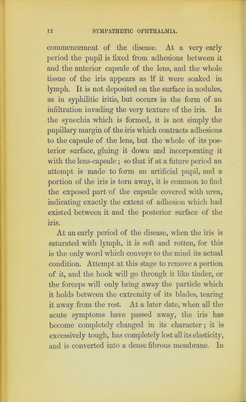 commencement of the disease. At a very early period the pupil is fixed from adhesions between it and the anterior capsule of the lens, and the whole tissue of the iris appears as if it were soaked in lymph. It is not deposited on the surface in nodules, as in syphilitic iritis, but occurs in the form of an infiltration invading the very texture of the iris. In the synechia which is formed, it is not simply the pupillary margin of the iris which contracts adhesions to the capsule of the lens, but the whole of its pos- terior surface, gluing it down and incorporating it with the lens-capsule; so that if at a future period an attempt is made to form an artificial pupil, and a portion of the iris is torn away, it is common to find the exposed part of the capsule covered with urea, indicating exactly the extent of adhesion which had existed between it and the posterior surface of the iris. At an early period of the disease, when the iris is saturated with lymph, it is soft and rotten, for this is the only word which conveys to the mind its actual condition. Attempt at this stage to remove a portion of it, and the hook will go through it like tinder, or the forceps will only bring away the particle which it holds between the extremity of its blades, tearing it away from the rest. At a later date, when all the acute symptoms have passed away, the iris has become completely changed in its character; it is excessively tough, has completely lost all its elasticity, and is converted into a dense fibrous membrane. In