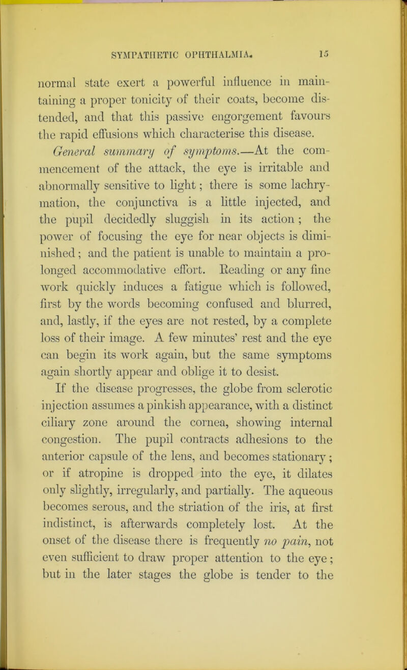 normal state exert a powerful influence in main- taining a proper tonicity of their coats, become dis- tended, and that this passive engorgement favours the rapid effusions which characterise this disease. General summary of symptoms.—At the com- mencement of the attack, the eye is irritable and abnormally sensitive to light; there is some lachry- mation, the conjunctiva is a little injected, and the pupil decidedly sluggish in its action; the power of focusing the eye for near objects is dimi- nished ; and the patient is unable to maintain a pro- longed accommodative effort. Eeading or any fine work quickly induces a fatigue which is followed, first by the words becoming confused and blurred, and, lastly, if the eyes are not rested, by a complete loss of their image. A few minutes’ rest and the eye can begin its work again, but the same symptoms again shortly appear and oblige it to desist. If the disease progresses, the globe from sclerotic injection assumes a pinkish appearance, with a distinct ciliary zone around the cornea, showing internal congestion. The pupil contracts adhesions to the anterior capsule of the lens, and becomes stationary; or if atropine is dropped into the eye, it dilates only slightly, irregularly, and partially. The aqueous becomes serous, and the striation of the iris, at first indistinct, is afterwards completely lost. At the onset of the disease there is frequently no pain, not even sufficient to draw proper attention to the eye; but in the later stages the globe is tender to the