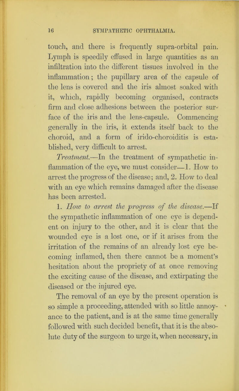 touch, and there is frequently supra-orbital pain. Lymph is speedily effused in large quantities as an infiltration into the different tissues involved in the inflammation; the pupillary area of the capsule of the lens is covered and the iris almost soaked with it, which, rapidly becoming organised, contracts firm and close adhesions between the posterior sur- face of the iris and the lens-capsule. Commencing generally in the iris, it extends itself back to the choroid, and a form of irido-choroiditis is esta- blished, very difficult to arrest. Treatment.—In the treatment of sympathetic in- flammation of the eye, we must consider—1. How to arrest the progress of the disease; and, 2. How to deal with an eye which remains damaged after the disease has been arrested. 1. How to arrest the progress of the disease.—If the sympathetic inflammation of one eye is depend- ent on injury to the other, and it is clear that the wounded eye is a lost one, or if it arises from the irritation of the remains of an already lost eye be- coming inflamed, then there cannot be a moment’s hesitation about the propriety of at once removing the exciting cause of the disease, and extirpating the diseased or the injured eye. The removal of an eye by the present operation is so simple a proceeding, attended with so little annoy- * ance to the patient, and is at the same time generally followed with such decided benefit, that it is the abso- lute duty of the surgeon to urge it, when necessary, in