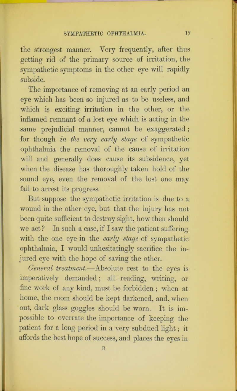 the strongest manner. Very frequently, after thus getting rid of the primary source of irritation, the sympathetic symptoms in the other eye will rapidly subside. The importance of removing at an early period an eye which has been so injured as to be useless, and which is exciting irritation in the other, or the inflamed remnant of a lost eye which is acting in the same prejudicial manner, cannot be exaggerated ; for though in the very early stage of sympathetic ophthalmia the removal of the cause of irritation will and generally does cause its subsidence, yet when the disease has thoroughly taken hold of the sound eye, even the removal of the lost one may fail to arrest its progress. But suppose the sympathetic irritation is due to a wound in the other eye, but that the injury has not been quite sufficient to destroy sight, how then should we act ? In such a case, if I saw the patient suffering with the one eye in the early stage of sympathetic ophthalmia, I would unhesitatingly sacrifice the in- jured eye with the hope of saving the other. General treatment.—Absolute rest to the eyes is imperatively demanded; all reading, writing, or fine work of any kind, must be forbidden ; when at home, the room should be kept darkened, and, when out, dark glass goggles should be worn. It is im- possible to overrate the importance of keeping the patient for a long period in a very subdued light; it affords the best hope of success, and places the eyes in B ,