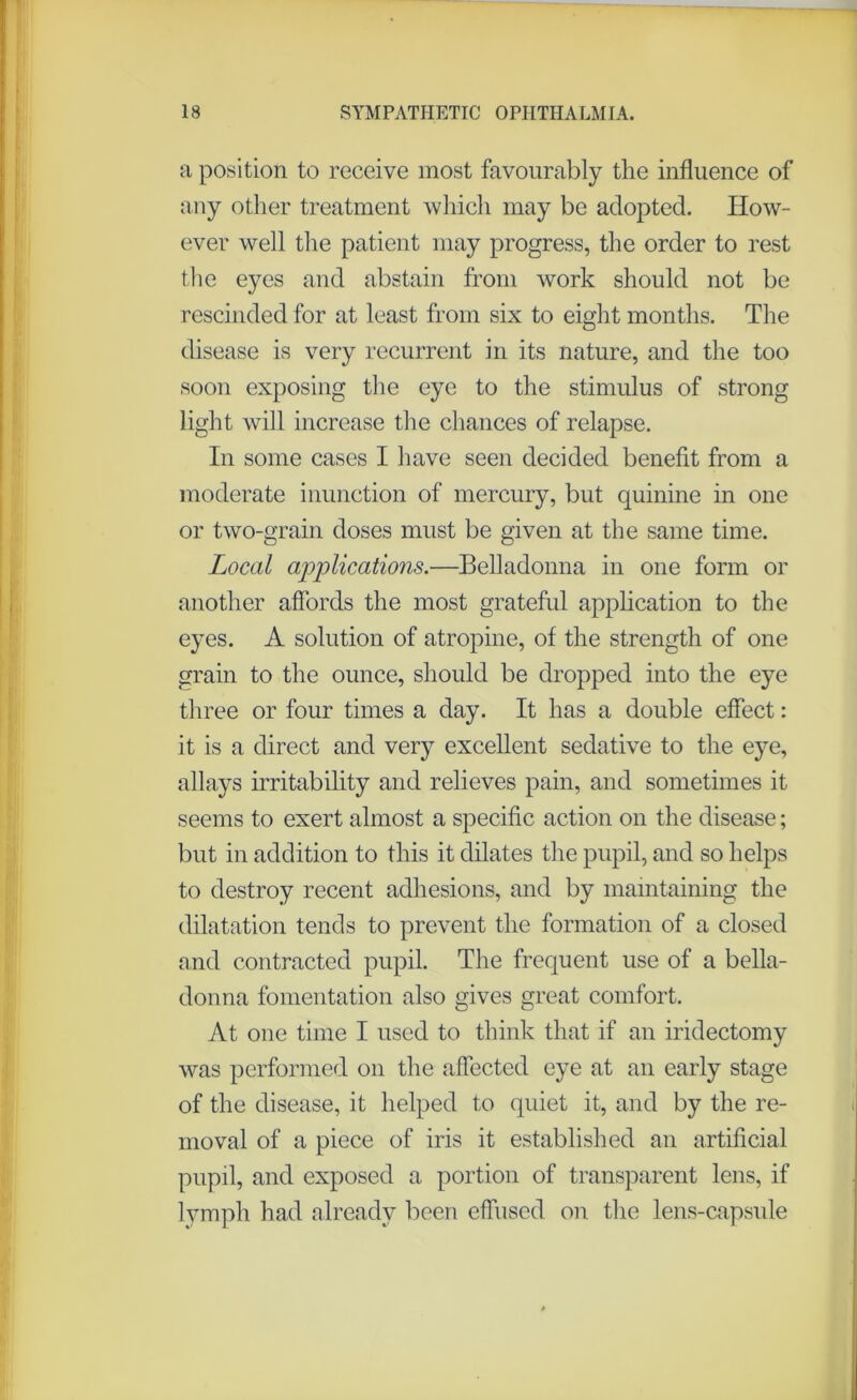 a position to receive most favourably the influence of any other treatment which may be adopted. How- ever well the patient may progress, the order to rest the eyes and abstain from work should not be rescinded for at least from six to eight months. The disease is very recurrent in its nature, and the too soon exposing the eye to the stimulus of strong light will increase the chances of relapse. In some cases I have seen decided benefit from a moderate inunction of mercury, but quinine in one or two-grain doses must be given at the same time. Local applications.—Belladonna in one form or another affords the most grateful application to the eyes. A solution of atropine, of the strength of one grain to the ounce, should be dropped into the eye three or four times a day. It has a double effect: it is a direct and very excellent sedative to the eye, allays irritability and relieves pain, and sometimes it seems to exert almost a specific action on the disease; but in addition to this it dilates the pupil, and so helps to destroy recent adhesions, and by maintaining the dilatation tends to prevent the formation of a closed and contracted pupil. The frequent use of a bella- donna fomentation also gives great comfort. At one time I used to think that if an iridectomy was performed on the affected eye at an early stage of the disease, it helped to quiet it, and by the re- moval of a piece of iris it established an artificial pupil, and exposed a portion of transparent lens, if lymph had already been effused on the lens-capsule