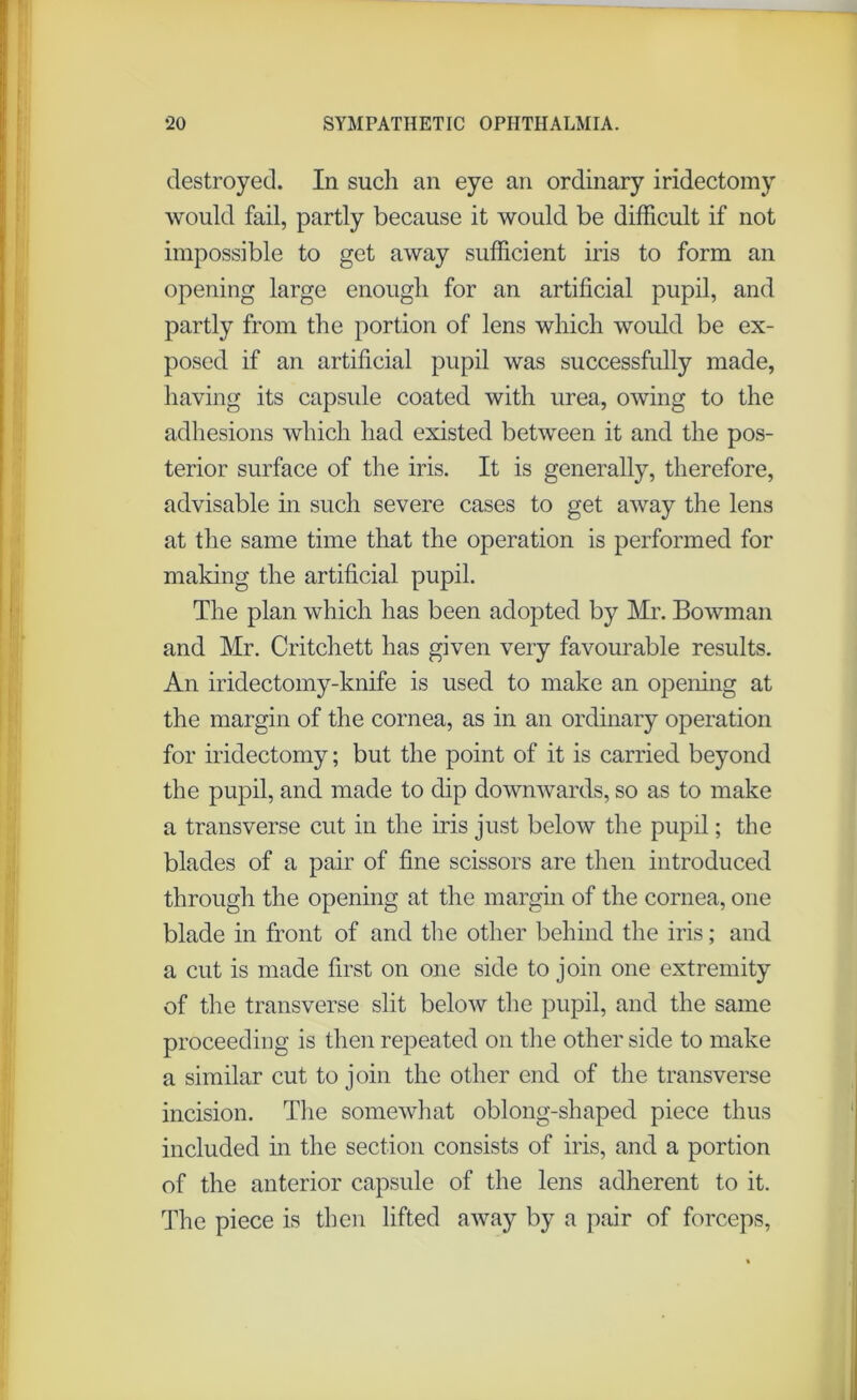 destroyed. In such an eye an ordinary iridectomy would fail, partly because it would be difficult if not impossible to get away sufficient iris to form an opening large enough for an artificial pupil, and partly from the portion of lens which would be ex- posed if an artificial pupil was successfully made, having its capsule coated with urea, owing to the adhesions which had existed between it and the pos- terior surface of the iris. It is generally, therefore, advisable in such severe cases to get away the lens at the same time that the operation is performed for making the artificial pupil. The plan which has been adopted by Mr. Bowman and Mr. Critchett has given very favourable results. An iridectomy-knife is used to make an opening at the margin of the cornea, as in an ordinary operation for iridectomy; but the point of it is carried beyond the pupil, and made to dip downwards, so as to make a transverse cut in the iris just below the pupil; the blades of a pair of fine scissors are then introduced through the opening at the margin of the cornea, one blade in front of and the other behind the iris; and a cut is made first on one side to join one extremity of the transverse slit below the pupil, and the same proceeding is then repeated on the other side to make a similar cut to join the other end of the transverse incision. The somewhat oblong-shaped piece thus included in the section consists of iris, and a portion of the anterior capsule of the lens adherent to it. The piece is then lifted away by a pair of forceps,