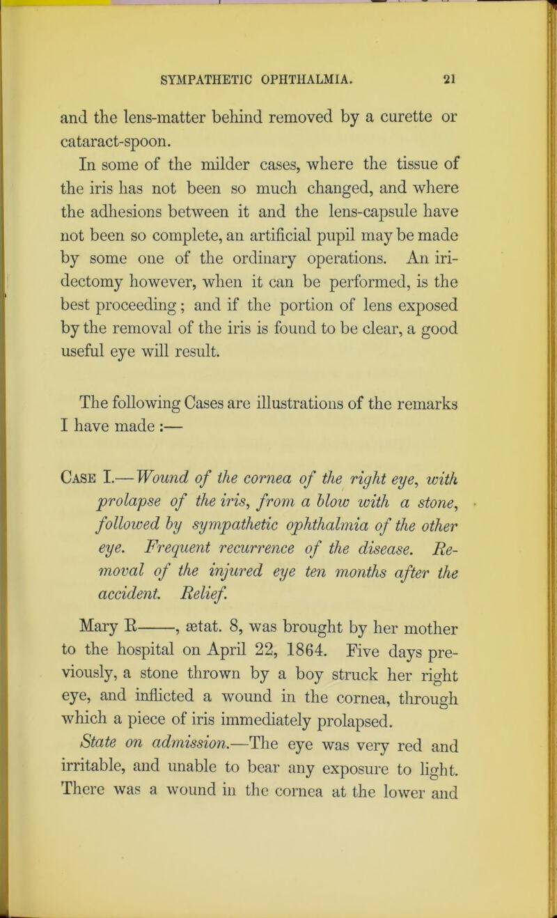 and the lens-matter behind removed by a curette or cataract-spoon. In some of the milder cases, where the tissue of the iris has not been so much changed, and where the adhesions between it and the lens-capsule have not been so complete, an artificial pupil may be made by some one of the ordinary operations. An iri- dectomy however, when it can be performed, is the best proceeding; and if the portion of lens exposed by the removal of the iris is found to be clear, a good useful eye will result. The following Cases are illustrations of the remarks I have made :— Case I.— Wound of the cornea of the right eye, with prolapse of the iris, from a blow with a stone, followed by sympathetic ophthalmia of the other eye. Frequent recurrence of the disease. Re- moval of the injured eye ten months after the accident. Relief. Mary R , aetat. 8, was brought by her mother to the hospital on April 22, 1864. Five days pre- viously, a stone thrown by a boy struck her right eye, and inflicted a wound in the cornea, through which a piece of iris immediately prolapsed. State on admission.—The eye was very red and irritable, and unable to bear any exposure to light. There was a wound in the cornea at the lower and