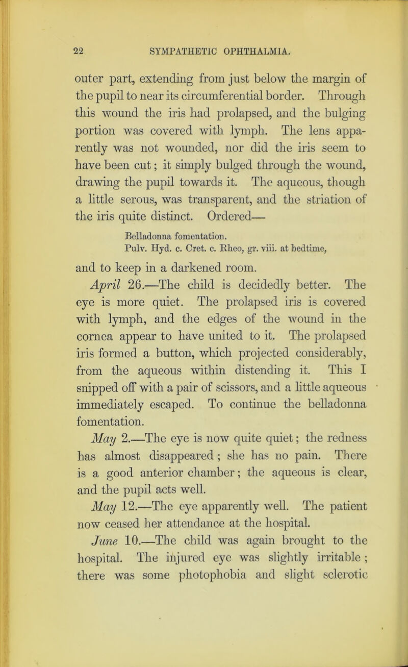 outer part, extending from just below the margin of the pupil to near its circumferential border. Through this wound the iris had prolapsed, and the bulging portion was covered with lymph. The lens appa- rently was not wounded, nor did the iris seem to have been cut; it simply bulged through the wound, drawing the pupil towards it. The aqueous, though a little serous, was transparent, and the striation of the iris quite distinct. Ordered— Belladonna fomentation. Pulv. Hyd. c. Cret. c. Rheo, gr. viii. at bedtime, and to keep in a darkened room. April 26.—The child is decidedly better. The eye is more quiet. The prolapsed iris is covered with lymph, and the edges of the wound in the cornea appear to have united to it. The prolapsed iris formed a button, which projected considerably, from the aqueous within distending it. This I snipped off with a pair of scissors, and a little aqueous immediately escaped. To continue the belladonna fomentation. May 2.—The eye is now quite quiet; the redness has almost disappeared ; she has no pain. There is a good anterior chamber; the aqueous is clear, and the pupil acts well. May 12.—The eye apparently well. The patient now ceased her attendance at the hospital. Jane 10.—The child was again brought to the hospital. The injured eye was slightly irritable ; there was some photophobia and slight sclerotic