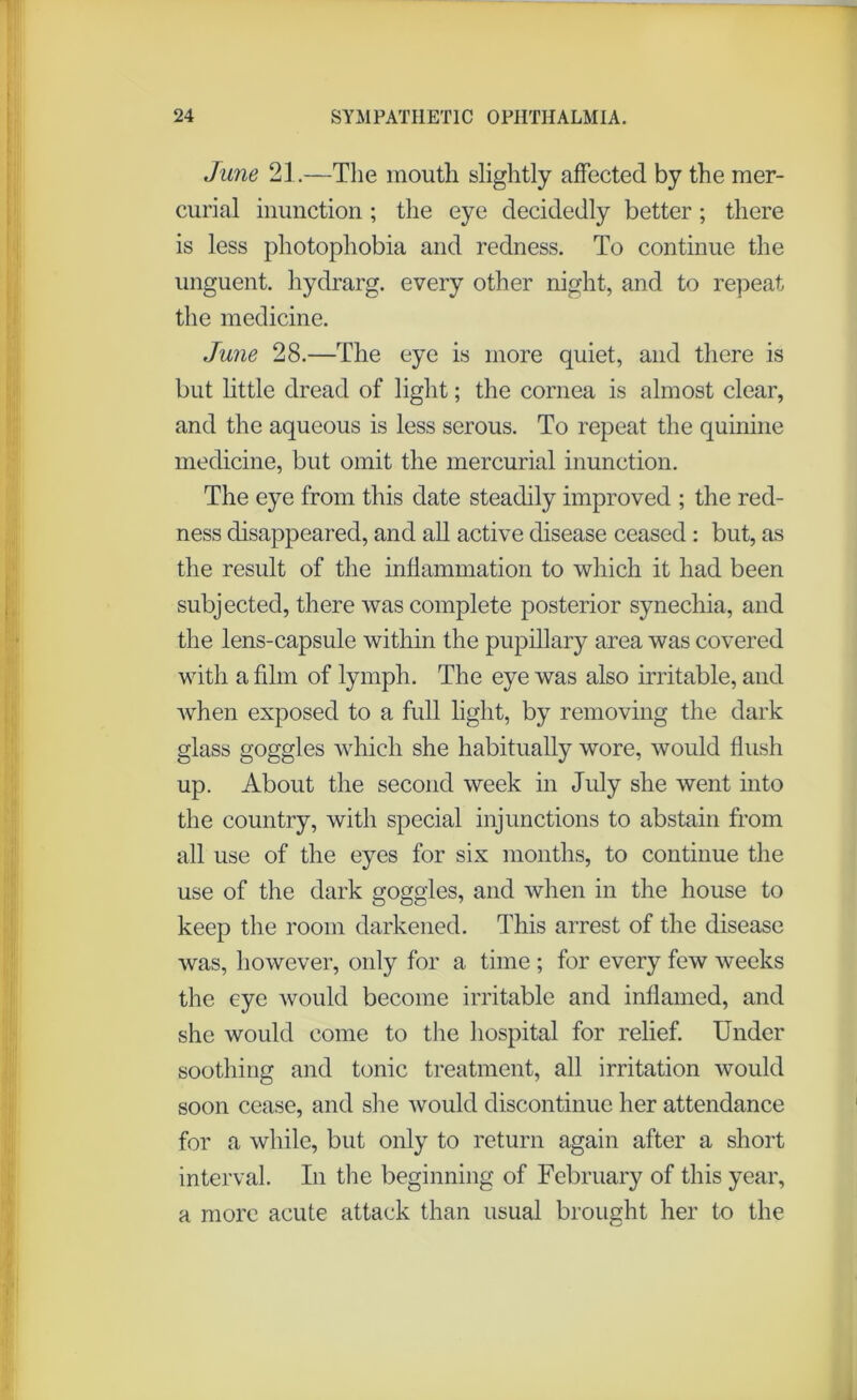 June 21.—The mouth slightly affected by the mer- curial inunction; the eye decidedly better; there is less photophobia and redness. To continue the unguent, hydrarg. every other night, and to repeat the medicine. June 28.—The eye is more quiet, and there is but little dread of light; the cornea is almost clear, and the aqueous is less serous. To repeat the quinine medicine, but omit the mercurial inunction. The eye from this date steadily improved ; the red- ness disappeared, and all active disease ceased: but, as the result of the inflammation to which it had been subjected, there was complete posterior synechia, and the lens-capsule within the pupillary area was covered with a film of lymph. The eye was also irritable, and Avhen exposed to a full light, by removing the dark glass goggles which she habitually wore, would flush up. About the second week in July she went into the country, with special injunctions to abstain from all use of the eyes for six months, to continue the use of the dark goggles, and when in the house to keep the room darkened. This arrest of the disease was, however, only for a time ; for every few weeks the eye would become irritable and inflamed, and she would come to the hospital for relief. Under soothing and tonic treatment, all irritation would soon cease, and she would discontinue her attendance for a while, but only to return again after a short interval. In the beginning of February of this year, a more acute attack than usual brought her to the