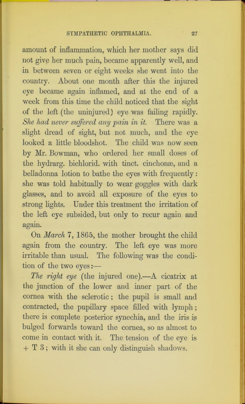 amount of inflammation, which her mother says did not give her much pain, became apparently well, and in between seven or eight weeks she went into the country. About one month after this the injured eye became again inflamed, and at the end of a week from this time the child noticed that the sight of the left (the uninjured) eye was failing rapidly. She had never suffered any pain in it There was a slight dread of sight, but not much, and the eye looked a little bloodshot. The child was now seen by Mr. Bowman, who ordered her small doses of the hydrarg. bichlorid. with tinct. cinchonas, and a belladonna lotion to bathe the eyes with frequently: she was told habitually to wear goggles with dark glasses, and to avoid all exposure of the eyes to strong lights. Under this treatment the irritation of the left eye subsided, but only to recur again and again. On March 7, 1865, the mother brought the child again from the country. The left eye was more irritable than usual. The following was the condi- tion of the two eyes:— The right eye (the injured one).—A cicatrix at the junction of the lower and inner part of the cornea with the sclerotic; the pupil is small and contracted, the pupillary space filled with lymph; there is complete posterior synechia, and the iris is bulged forwards toward the cornea, so as almost to come in contact with it. The tension of the eye is + T 3; with it she can only distinguish shadows.