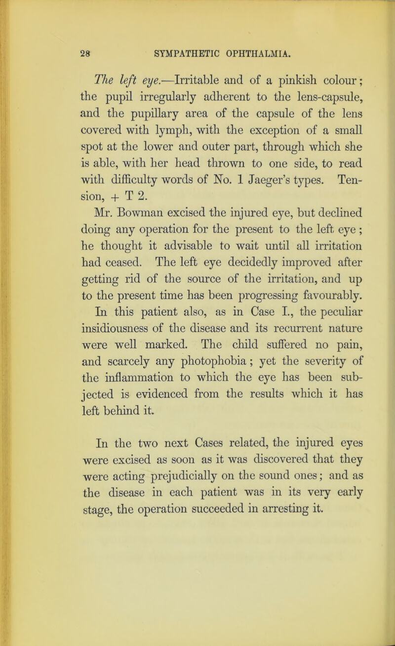 The left eye.—Irritable and of a pinkish colour; the pupil irregularly adherent to the lens-capsule, and the pupillary area of the capsule of the lens covered with lymph, with the exception of a small spot at the lower and outer part, through which she is able, with her head thrown to one side, to read with difficulty words of No. 1 Jaeger’s types. Ten- sion, + T 2. Mr. Bowman excised the injured eye, but declined doing any operation for the present to the left eye ; he thought it advisable to wait until all irritation had ceased. The left eye decidedly improved after getting rid of the source of the irritation, and up to the present time has been progressing favourably. In this patient also, as in Case I., the peculiar insidiousness of the disease and its recurrent nature were well marked. The child suffered no pain, and scarcely any photophobia; yet the severity of the inflammation to which the eye has been sub- jected is evidenced from the results which it has left behind it. In the two next Cases related, the injured eyes were excised as soon as it was discovered that they were acting prejudicially on the sound ones; and as the disease in each patient was in its very early stage, the operation succeeded in arresting it.