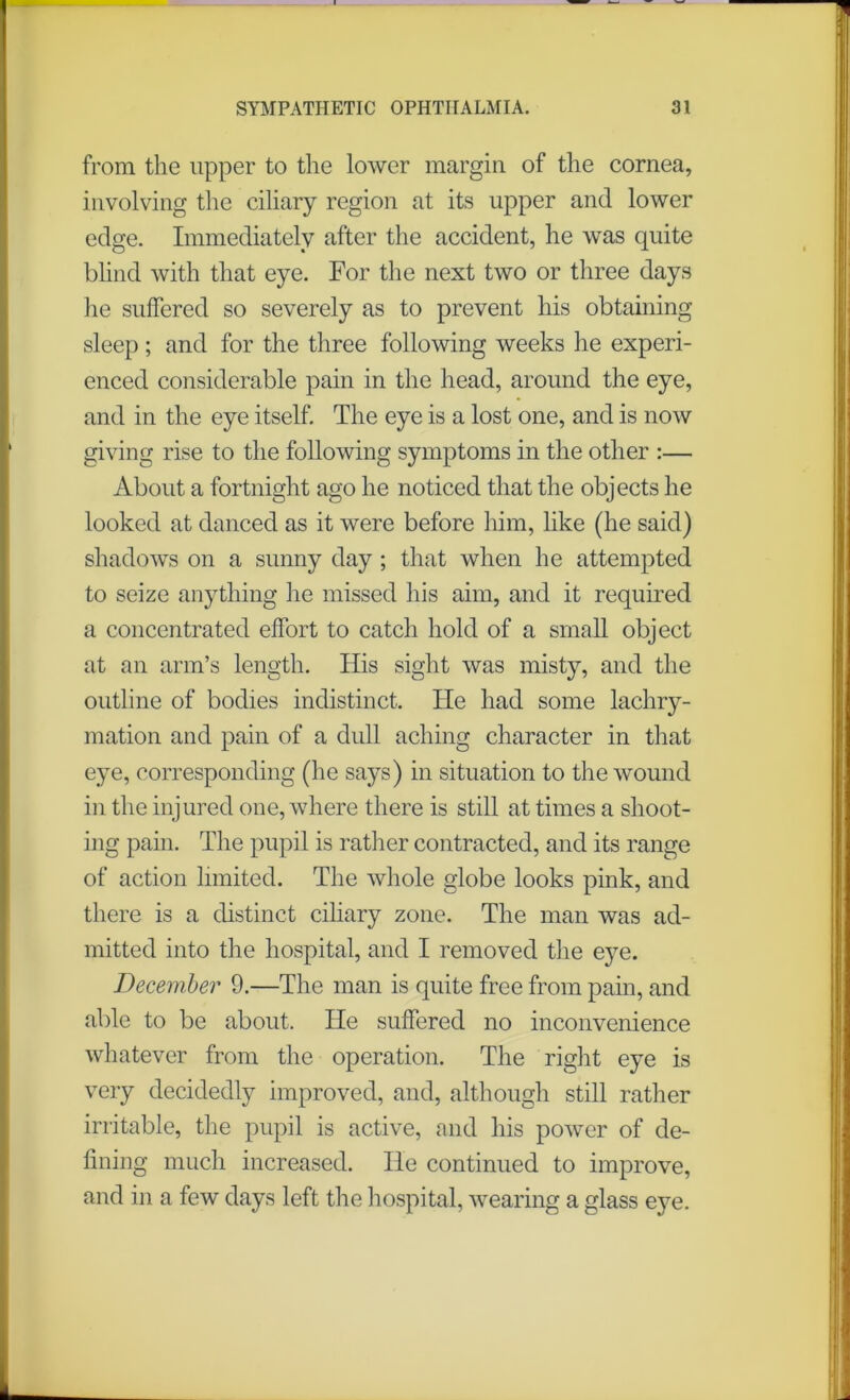 from the upper to the lower margin of the cornea, involving the ciliary region at its upper and lower edge. Immediately after the accident, he was quite blind with that eye. For the next two or three days he suffered so severely as to prevent his obtaining sleep; and for the three following weeks he experi- enced considerable pain in the head, around the eye, and in the eye itself. The eye is a lost one, and is now giving rise to the following symptoms in the other :— About a fortnight ago he noticed that the objects he looked at danced as it were before him, like (he said) shadows on a sunny day ; that when he attempted to seize anything he missed his aim, and it required a concentrated effort to catch hold of a small object at an arm’s length. His sight was misty, and the outline of bodies indistinct. He had some lachry- mation and pain of a dull aching character in that eye, corresponding (he says) in situation to the wound in the injured one, where there is still at times a shoot- ing pain. The pupil is rather contracted, and its range of action limited. The whole globe looks pink, and there is a distinct ciliary zone. The man was ad- mitted into the hospital, and I removed the eye. December 9.—The man is quite free from pain, and able to be about. He suffered no inconvenience whatever from the operation. The right eye is very decidedly improved, and, although still rather irritable, the pupil is active, and his power of de- fining much increased. He continued to improve, and in a few days left the hospital, wearing a glass eye.